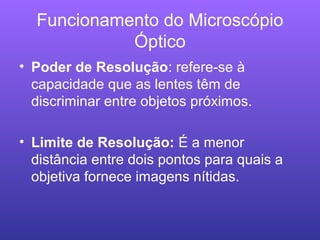 Funcionamento do Microscópio
Óptico
• Poder de Resolução: refere-se à
capacidade que as lentes têm de
discriminar entre objetos próximos.
• Limite de Resolução: É a menor
distância entre dois pontos para quais a
objetiva fornece imagens nítidas.
 