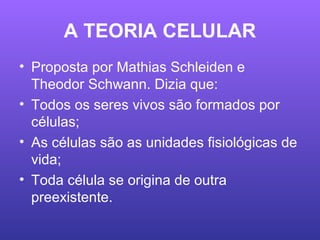 A TEORIA CELULAR
• Proposta por Mathias Schleiden e
Theodor Schwann. Dizia que:
• Todos os seres vivos são formados por
células;
• As células são as unidades fisiológicas de
vida;
• Toda célula se origina de outra
preexistente.
 