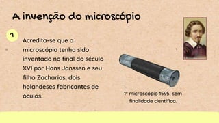 1
A invenção do microscópio
Acredita-se que o
microscópio tenha sido
inventado no final do século
XVI por Hans Janssen e seu
filho Zacharias, dois
holandeses fabricantes de
óculos. 1º microscópio 1595, sem
finalidade científica.
 