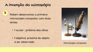 3
A invenção do microscópio
Robert desenvolveu o primeiro
microscópio composto: com duas
lentes.
• 1 ocular : próxima dos olhos.
• 1 objetiva: próxima do objeto
a ser observado. Microscópio composto.
 
