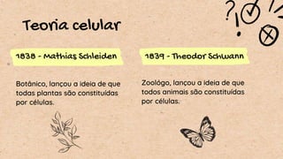 Teoria celular
1838 - Mathias Schleiden 1839 - Theodor Schwann
Botânico, lançou a ideia de que
todas plantas são constituídas
por células.
Zoológo, lançou a ideia de que
todos animais são constituídas
por células.
 