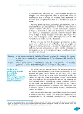 A Descoberta da Escrita: Textos de Apoio para Educadores de Infância
                                                                          Funcionalidade da linguagem escrita




                                        outros familiares, educador, etc.), como também dos próprios
                                        colegas. Esta colaboração dos outros é importante, tanto nas
                                        explorações que a criança vai fazendo, como também nos
                                        modelos que vão proporcionando e na colaboração que vão
                                        dando.

                                           Ao longo desta exploração, as crianças, precocemente, vão-se
                                        apercebendo de que os suportes de escrita8 e o seu conteúdo
                                        variam consoante a função que servem e as metas e objectivos
                                        a atingir. A estrutura de uma carta é diferente da estrutura de
                                        uma história, o tipo de texto utilizado numa embalagem é dife-
                                        rente do tipo de texto utilizado numa notícia de um jornal ou
                                        numa lista de compras, e essas diferenças resultam das dife-
                                        rentes funções destes suportes de escrita.

                                           Muitas crianças, no final da educação pré-escolar, já pos-
                                        suem um conhecimento diversificado sobre as funções da
                                        linguagem escrita, referindo-se a essas funções enquanto utili-
                                        zadores, futuros utilizadores ou como sendo utilizadas por
                                        outras pessoas que conhece (pais, amigos, educador, professor
                                        ou outros familiares).

    Catarina – O pai escreve coisas do trabalho, lê jornais e coisas das motas e dos carros.
               A mãe escreve cartas à avó e coisas para a D. Hermínia fazer. Ela também lê
               revistas.
    Ruben       – O meu mano escreve os trabalhos da escola. Eu quero aprender a ler, e depois
                  posso ler as coisas do Benfica no jornal e os livros do Harry Potter.

No dia-a-dia                               As funções de que as crianças se vão apercebendo podem
existe uma grande                       ser muito diversificadas, pois surgem associadas a acti-
diversidade                             vidades diversas, tanto lúdicas ou de lazer (ler livros,
de funções                              legendas de filmes, ler jornais) como de apoio à gestão das
da linguagem escrita                    rotinas do dia-a-dia (lista de compras, cheque), como ainda
com que as crianças                     com um carácter de comunicação (cartas ou recados) ou
podem contactar                         informativo (cartazes publicitários, mapas, receitas), e muitas
                                        outras. Para esta apropriação é essencial que as crianças
                                        vejam frequentemente outras pessoas a ler e escrever, com
                                        propósitos claros, e que participem também regularmente
                                        nessas actividades.

                                           Este envolvimento precoce e sistemático é muito importante
                                        e aparece associado a outro tipo de conhecimentos sobre a
                                        linguagem escrita (terminologia, convenções, etc.) e, também,


8   Também chamados portadores de texto. São todos os materiais onde existe escrita e que são passíveis de uma leitura.
    Podem ser suportes com escrita muito simples (etiquetas de material, nomes das crianças, etc.) mas também outros mais
    elaborados (textos e notícias afixados, histórias, livros, cartazes, avisos, etc.).

                                                                                                                       15
 