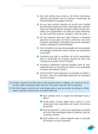 A Descoberta da Escrita: Textos de Apoio para Educadores de Infância
                                                      Funcionalidade da linguagem escrita




                              2. Nos dois últimos dias conduziu, de forma intencional,
                                 algumas actividades onde foi possível a exploração da
                                 funcionalidade da linguagem escrita?

                              3. Na sua sala existem suportes de escrita com funções
                                 diversificadas disponíveis para exploração das crianças?
                                 Faça uma listagem desses suportes e analise se são utili-
                                 zados com regularidade e se estão em locais diferentes
                                 da sala (casa das bonecas, garagem, zona de jogos…).

                              4. Em que aspectos acha que pode melhorar o ambiente
                                 educativo da sua sala, de modo a promover uma mais
                                 frequente exploração e utilização funcional da linguagem
                                 escrita, integrada e contextualizada?

                              5. Tem consciência do grau de percepção da funcionalidade
                                 da linguagem escrita das várias crianças que frequentam
                                 a sua sala?

                              6. Considera que está a contribuir de forma significativa
                                 para a construção do projecto pessoal de leitor das
                                 crianças da sua sala? Como? Porquê?

                              7. Conseguiu estabelecer algumas ligações entre as utili-
                                 zações da leitura e da escrita em casa e a sua exploração
                                 no jardim-de-infância? Como?

                              8. Anteriormente foram descritos os exemplos do Mário e
                                 da Carla, como de mobilização adequada da linguagem
                                 escrita à função:

(1) O Mário, quando lhe é dito para no dia seguinte trazer o chapéu, por causa do sol no
    recreio, pede à educadora para escrever num papel, para ele não se esquecer.
(2) Por não chegar a acordo com uma colega sobre o que iam comer ao almoço, a Carla
    pede à educadora para lhe ler a ementa desse dia.

                                     Que cuidados teria no registo da mensagem para o
                                     Mário?

                                     Como podia, a partir desta ideia, conduzir a uma
                                     exploração mais sistemática da função mnemónica
                                     da escrita?

                                     Face ao exemplo 2, como teria respondido ao pedido
                                     da Carla? Que estratégias poderia mobilizar, para ler
                                     a ementa à Carla?

                                     Qual poderia ser o passo seguinte para a utilização
                                     da ementa e do seu conteúdo?


                                                                                           29
 
