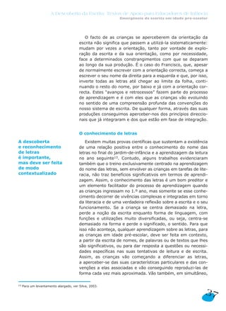 A Descoberta da Escrita: Textos de Apoio para Educadores de Infância
                                                            Emergência da escrita em idade pré-escolar




                                           O facto de as crianças se aperceberem da orientação da
                                        escrita não significa que passem a utilizá-la sistematicamente:
                                        mudam por vezes a orientação, tanto por vontade de explo-
                                        ração da escrita e da sua orientação, como por necessidade,
                                        face a determinados constrangimentos com que se deparam
                                        ao longo da sua produção. É o caso do Francisco, que, apesar
                                        de normalmente escrever com a orientação correcta, começa a
                                        escrever o seu nome da direita para a esquerda e que, por isso,
                                        inverte todas as letras até chegar ao limite da folha, conti-
                                        nuando o resto do nome, por baixo e já com a orientação cor-
                                        recta. Estes “avanços e retrocessos” fazem parte do processo
                                        de aprendizagem e é com eles que as crianças vão evoluindo
                                        no sentido de uma compreensão profunda das convenções do
                                        nosso sistema de escrita. De qualquer forma, através das suas
                                        produções conseguimos aperceber-nos dos princípios direccio-
                                        nais que já integraram e dos que estão em fase de integração.


                                        O conhecimento de letras

A descoberta                               Existem muitas provas científicas que sustentam a existência
e reconhecimento                        de uma relação positiva entre o conhecimento do nome das
de letras                               letras no final do jardim-de-infância e a aprendizagem da leitura
é importante,                           no ano seguinte13. Contudo, alguns trabalhos evidenciaram
mas deve ser feita                      também que o treino exclusivamente centrado na aprendizagem
de modo                                 do nome das letras, sem envolver as crianças em tarefas de lite-
contextualizado                         racia, não traz benefícios significativos em termos de aprendi-
                                        zagem. Assim, o conhecimento das letras é um bom preditor e
                                        um elemento facilitador do processo de aprendizagem quando
                                        as crianças ingressam no 1.º ano, mas somente se esse conhe-
                                        cimento decorrer de vivências complexas e integradas em torno
                                        da literacia e de uma verdadeira reflexão sobre a escrita e o seu
                                        funcionamento. Se a criança se centra demasiado na letra,
                                        perde a noção da escrita enquanto forma de linguagem, com
                                        funções e utilizações muito diversificadas, ou seja, centra-se
                                        demasiado na forma e perde o significado, o sentido. Para que
                                        isso não aconteça, qualquer aprendizagem sobre as letras, para
                                        as crianças em idade pré-escolar, deve ser feita em contexto,
                                        a partir da escrita de nomes, de palavras ou de textos que lhes
                                        são significativos, ou para dar resposta a questões ou necessi-
                                        dades específicas nas suas tentativas de leitura e de escrita.
                                        Assim, as crianças vão começando a diferenciar as letras,
                                        a aperceber-se das suas características particulares e das con-
                                        venções a elas associadas e vão conseguindo reproduzi-las de
                                        forma cada vez mais aproximada. Vão também, em simultâneo,

13   Para um levantamento alargado, ver Silva, 2003.

                                                                                                       37
 