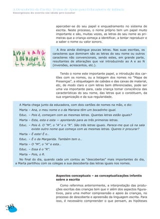 A Descoberta da Escrita: Textos de Apoio para Educadores de Infância
 Emergência da escrita em idade pré-escolar




                                 aperceber-se do seu papel e enquadramento no sistema de
                                 escrita. Neste processo, o nome próprio tem um papel muito
                                 importante e são, muitas vezes, as letras do seu nome as pri-
                                 meiras que a criança começa a identificar, a tentar reproduzir e
                                 a saber o nome ou valor sonoro.

                                  A Ana ainda distingue poucas letras. Nas suas escritas, os
                               caracteres que dominam são as letras do seu nome ou outros
                               caracteres não convencionais, sendo estes, em grande parte,
                               resultantes de alterações que vai introduzindo ao A e ao N
                               (inversões, acrescentos, etc.).

                                    Tendo o nome este importante papel, a introdução dos car-
                                 tões com os nomes, ou a listagem dos nomes no “Mapa de
                                 Presenças”, a etiquetagem de cabides e das caixas de material,
                                 etc, de modo claro e com letras bem diferenciadas, pode ser
                                 uma via importante para, cada criança tomar consciência das
                                 características do seu nome, das letras que o constituem, da
                                 sua organização e da sua regularidade.

       A Marta chega junto da educadora, com dois cartões de nomes na mão, e diz:
       Marta – Ana, o meu nome e o da Mariana têm um bocadinho igual.
       Educ. – Pois é, começam com as mesmas letras. Quantas letras estão iguais?
       Marta – Esta, esta e esta — apontando para as três primeiras letras.
       Educ. – Pois é. O “M”, o “A” e o “R”. São três letras iguais. Parece-me que cá na sala
               existe outro nome que começa com as mesmas letras. Queres ir procurar?
       Marta – É este! É o…
       Educ. – É o da Margarida. Também tem o…
       Marta – O “M”, o “A” e esta…
       Educ. – Essa é o “R”.
       Marta – Pois, o R.
        No final do dia, quando cada um contou as “descobertas” mais importantes do dia,
     a Marta partilhou com os colegas a sua descoberta das letras iguais nos nomes.



                                 Aspectos conceptuais – as conceptualizações infantis
                                 sobre a escrita

                                    Como referimos anteriormente, a interpretação das produ-
                                 ções escritas das crianças tem que ir além dos aspectos figura-
                                 tivos, para uma melhor compreensão e apoio às crianças, no
                                 processo de descoberta e apreensão da linguagem escrita. Para
                                 isso, é necessário compreender o que pensam, as hipóteses

38
 