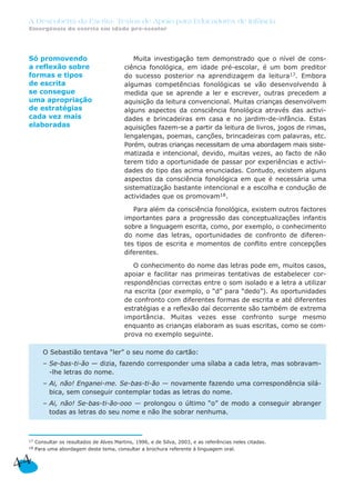 A Descoberta da Escrita: Textos de Apoio para Educadores de Infância
 Emergência da escrita em idade pré-escolar




 Só promovendo                                Muita investigação tem demonstrado que o nível de cons-
 a reflexão sobre                          ciência fonológica, em idade pré-escolar, é um bom preditor
 formas e tipos                            do sucesso posterior na aprendizagem da leitura17. Embora
 de escrita                                algumas competências fonológicas se vão desenvolvendo à
 se consegue                               medida que se aprende a ler e escrever, outras precedem a
 uma apropriação                           aquisição da leitura convencional. Muitas crianças desenvolvem
 de estratégias                            alguns aspectos da consciência fonológica através das activi-
 cada vez mais                             dades e brincadeiras em casa e no jardim-de-infância. Estas
 elaboradas                                aquisições fazem-se a partir da leitura de livros, jogos de rimas,
                                           lengalengas, poemas, canções, brincadeiras com palavras, etc.
                                           Porém, outras crianças necessitam de uma abordagem mais siste-
                                           matizada e intencional, devido, muitas vezes, ao facto de não
                                           terem tido a oportunidade de passar por experiências e activi-
                                           dades do tipo das acima enunciadas. Contudo, existem alguns
                                           aspectos da consciência fonológica em que é necessária uma
                                           sistematização bastante intencional e a escolha e condução de
                                           actividades que os promovam18.

                                              Para além da consciência fonológica, existem outros factores
                                           importantes para a progressão das conceptualizações infantis
                                           sobre a linguagem escrita, como, por exemplo, o conhecimento
                                           do nome das letras, oportunidades de confronto de diferen-
                                           tes tipos de escrita e momentos de conflito entre concepções
                                           diferentes.

                                              O conhecimento do nome das letras pode em, muitos casos,
                                           apoiar e facilitar nas primeiras tentativas de estabelecer cor-
                                           respondências correctas entre o som isolado e a letra a utilizar
                                           na escrita (por exemplo, o “d” para “dedo”). As oportunidades
                                           de confronto com diferentes formas de escrita e até diferentes
                                           estratégias e a reflexão daí decorrente são também de extrema
                                           importância. Muitas vezes esse confronto surge mesmo
                                           enquanto as crianças elaboram as suas escritas, como se com-
                                           prova no exemplo seguinte.

         O Sebastião tentava “ler” o seu nome do cartão:
         – Se-bas-ti-ão — dizia, fazendo corresponder uma sílaba a cada letra, mas sobravam-
           -lhe letras do nome.
         – Ai, não! Enganei-me. Se-bas-ti-ão — novamente fazendo uma correspondência silá-
           bica, sem conseguir contemplar todas as letras do nome.
         – Ai, não! Se-bas-ti-ão-ooo — prolongou o último “o” de modo a conseguir abranger
           todas as letras do seu nome e não lhe sobrar nenhuma.



 17   Consultar os resultados de Alves Martins, 1996, e de Silva, 2003, e as referências neles citadas.
 18   Para uma abordagem deste tema, consultar a brochura referente à linguagem oral.


44
 
