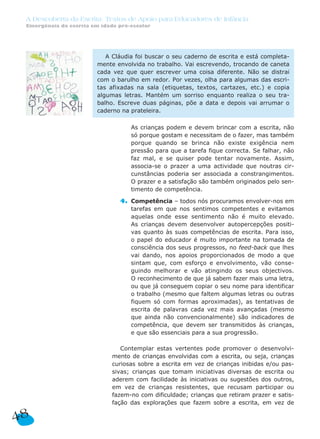 A Descoberta da Escrita: Textos de Apoio para Educadores de Infância
 Emergência da escrita em idade pré-escolar




                            A Cláudia foi buscar o seu caderno de escrita e está completa-
                         mente envolvida no trabalho. Vai escrevendo, trocando de caneta
                         cada vez que quer escrever uma coisa diferente. Não se distrai
                         com o barulho em redor. Por vezes, olha para algumas das escri-
                         tas afixadas na sala (etiquetas, textos, cartazes, etc.) e copia
                         algumas letras. Mantém um sorriso enquanto realiza o seu tra-
                         balho. Escreve duas páginas, põe a data e depois vai arrumar o
                         caderno na prateleira.

                                3. As crianças podem e devem brincar com a escrita, não
                                   só porque gostam e necessitam de o fazer, mas também
                                   porque quando se brinca não existe exigência nem
                                   pressão para que a tarefa fique correcta. Se falhar, não
                                   faz mal, e se quiser pode tentar novamente. Assim,
                                   associa-se o prazer a uma actividade que noutras cir-
                                   cunstâncias poderia ser associada a constrangimentos.
                                   O prazer e a satisfação são também originados pelo sen-
                                   timento de competência.

                                4. Competência – todos nós procuramos envolver-nos em
                                   tarefas em que nos sentimos competentes e evitamos
                                   aquelas onde esse sentimento não é muito elevado.
                                   As crianças devem desenvolver autopercepções positi-
                                   vas quanto às suas competências de escrita. Para isso,
                                   o papel do educador é muito importante na tomada de
                                   consciência dos seus progressos, no feed-back que lhes
                                   vai dando, nos apoios proporcionados de modo a que
                                   sintam que, com esforço e envolvimento, vão conse-
                                   guindo melhorar e vão atingindo os seus objectivos.
                                   O reconhecimento de que já sabem fazer mais uma letra,
                                   ou que já conseguem copiar o seu nome para identificar
                                   o trabalho (mesmo que faltem algumas letras ou outras
                                   fiquem só com formas aproximadas), as tentativas de
                                   escrita de palavras cada vez mais avançadas (mesmo
                                   que ainda não convencionalmente) são indicadores de
                                   competência, que devem ser transmitidos às crianças,
                                   e que são essenciais para a sua progressão.

                                 Contemplar estas vertentes pode promover o desenvolvi-
                              mento de crianças envolvidas com a escrita, ou seja, crianças
                              curiosas sobre a escrita em vez de crianças inibidas e/ou pas-
                              sivas; crianças que tomam iniciativas diversas de escrita ou
                              aderem com facilidade às iniciativas ou sugestões dos outros,
                              em vez de crianças resistentes, que recusam participar ou
                              fazem-no com dificuldade; crianças que retiram prazer e satis-
                              fação das explorações que fazem sobre a escrita, em vez de

48
 