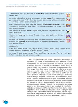 A Descoberta da Escrita: Textos de Apoio para Educadores de Infância
 Emergência da leitura em idade pré-escolar




     Achamos bem o dia que disseram, o 24 de Maio. Venham cedo para aprovei-
     tarmos o dia.
     As nossas mães vão arranjar a comida para o nosso piquenique e as mantas
     para nos sentarmos. A D.ª Arminda, a nossa cozinheira, vai fazer biscoitos
     e bolos para o lanche e nós vamos ajudar.
     O Ruben já falou com o pai e ele vai trazer a máquina fotográfica e tirar-
     -nos muitas fotografias, para depois nos lembrarmos deste dia e ficarmos
     com uma recordação.
     Nós estamos a arranjar bolas e jogos para jogarmos e a preparar uma sur-
     presa para vocês.
     Tragam um chapéu, por causa do sol, e roupa para podermos brincar à
     vontade.
     Estamos tão desejosos que chegue o dia do piquenique que a Alda até já nos
     arranjou um calendário para marcarmos os dias que vão passando e saber-
     mos quantos faltam.

     Um beijinho
     Cátia, João, Pedro, Mara, Carla, Miguel, Ruben, Vanessa, Sónia, Alice, António, Joana,
     Rute e Fernando. E também da Alda e de toda a gente.
     Ao longo do dia, várias crianças foram ao placar e procuraram “ler” o e-mail que
     tinham recebido e recordar a sua mensagem.


                                  Esta situação mostra-nos como a educadora Ana integra a
                              leitura na sua sala e intencionalmente apoia e facilita a com-
                              preensão da sua vertente funcional e estratégica. Ela leva as
                              crianças a antecipar o conteúdo da mensagem. Depois lê-lhes o
                              seu conteúdo e em conjunto isolam as ideias principais. Por
                              fim, proporciona-lhes meios para que as próprias crianças,
                              autonomamente, recordem a mensagem, deixando-lhes pistas
                              para identificarem palavras, as poderem ler e lembrarem as
                              ideias que lhes estão associadas. Estas estratégias permitem
                              que as crianças integrem a importância da compreensão asso-
                              ciada à leitura, desenvolvam estratégias de leitura e gradual-
                              mente se apercebam de algumas convenções e características
                              do sistema de escrita. Permite também que se sintam compe-
                              tentes enquanto leitores e incentiva a identificação de novas
                              palavras e o desenvolvimento de um vocabulário visual alar-
                              gado (palavras que identificam globalmente). Esta é uma etapa
                              importante para posteriormente procederem a comparações
                              entre palavras e à identificação de características comuns, regu-
                              laridades e irregularidades, que lhes vão permitir desenvolver
                              concepções mais avançadas sobre a leitura e a escrita.



64
 