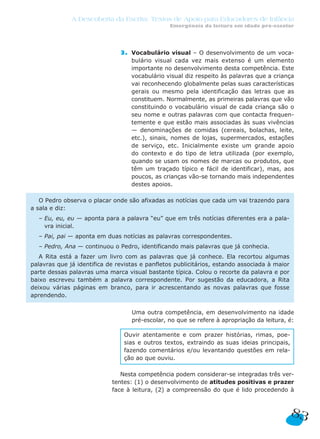 A Descoberta da Escrita: Textos de Apoio para Educadores de Infância
                                                Emergência da leitura em idade pré-escolar




                               3. Vocabulário visual – O desenvolvimento de um voca-
                                  bulário visual cada vez mais extenso é um elemento
                                  importante no desenvolvimento desta competência. Este
                                  vocabulário visual diz respeito às palavras que a criança
                                  vai reconhecendo globalmente pelas suas características
                                  gerais ou mesmo pela identificação das letras que as
                                  constituem. Normalmente, as primeiras palavras que vão
                                  constituindo o vocabulário visual de cada criança são o
                                  seu nome e outras palavras com que contacta frequen-
                                  temente e que estão mais associadas às suas vivências
                                  — denominações de comidas (cereais, bolachas, leite,
                                  etc.), sinais, nomes de lojas, supermercados, estações
                                  de serviço, etc. Inicialmente existe um grande apoio
                                  do contexto e do tipo de letra utilizada (por exemplo,
                                  quando se usam os nomes de marcas ou produtos, que
                                  têm um traçado típico e fácil de identificar), mas, aos
                                  poucos, as crianças vão-se tornando mais independentes
                                  destes apoios.

   O Pedro observa o placar onde são afixadas as notícias que cada um vai trazendo para
a sala e diz:
  – Eu, eu, eu — aponta para a palavra “eu” que em três notícias diferentes era a pala-
    vra inicial.
  – Pai, pai — aponta em duas notícias as palavras correspondentes.
  – Pedro, Ana — continuou o Pedro, identificando mais palavras que já conhecia.
   A Rita está a fazer um livro com as palavras que já conhece. Ela recortou algumas
palavras que já identifica de revistas e panfletos publicitários, estando associada à maior
parte dessas palavras uma marca visual bastante típica. Colou o recorte da palavra e por
baixo escreveu também a palavra correspondente. Por sugestão da educadora, a Rita
deixou várias páginas em branco, para ir acrescentando as novas palavras que fosse
aprendendo.

                               3. Uma outra competência, em desenvolvimento na idade
                                   pré-escolar, no que se refere à apropriação da leitura, é:

                                Ouvir atentamente e com prazer histórias, rimas, poe-
                                sias e outros textos, extraindo as suas ideias principais,
                                fazendo comentários e/ou levantando questões em rela-
                                ção ao que ouviu.

                               Nesta competência podem considerar-se integradas três ver-
                            tentes: (1) o desenvolvimento de atitudes positivas e prazer
                            face à leitura, (2) a compreensão do que é lido procedendo à



                                                                                              83
 