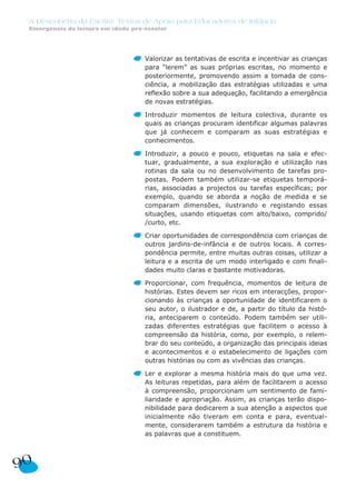 A Descoberta da Escrita: Textos de Apoio para Educadores de Infância
 Emergência da leitura em idade pré-escolar




                                    Valorizar as tentativas de escrita e incentivar as crianças
                                    para “lerem” as suas próprias escritas, no momento e
                                    posteriormente, promovendo assim a tomada de cons-
                                    ciência, a mobilização das estratégias utilizadas e uma
                                    reflexão sobre a sua adequação, facilitando a emergência
                                    de novas estratégias.

                                    Introduzir momentos de leitura colectiva, durante os
                                    quais as crianças procuram identificar algumas palavras
                                    que já conhecem e comparam as suas estratégias e
                                    conhecimentos.

                                    Introduzir, a pouco e pouco, etiquetas na sala e efec-
                                    tuar, gradualmente, a sua exploração e utilização nas
                                    rotinas da sala ou no desenvolvimento de tarefas pro-
                                    postas. Podem também utilizar-se etiquetas temporá-
                                    rias, associadas a projectos ou tarefas específicas; por
                                    exemplo, quando se aborda a noção de medida e se
                                    comparam dimensões, ilustrando e registando essas
                                    situações, usando etiquetas com alto/baixo, comprido/
                                    /curto, etc.

                                    Criar oportunidades de correspondência com crianças de
                                    outros jardins-de-infância e de outros locais. A corres-
                                    pondência permite, entre muitas outras coisas, utilizar a
                                    leitura e a escrita de um modo interligado e com finali-
                                    dades muito claras e bastante motivadoras.

                                    Proporcionar, com frequência, momentos de leitura de
                                    histórias. Estes devem ser ricos em interacções, propor-
                                    cionando às crianças a oportunidade de identificarem o
                                    seu autor, o ilustrador e de, a partir do título da histó-
                                    ria, anteciparem o conteúdo. Podem também ser utili-
                                    zadas diferentes estratégias que facilitem o acesso à
                                    compreensão da história, como, por exemplo, o relem-
                                    brar do seu conteúdo, a organização das principais ideias
                                    e acontecimentos e o estabelecimento de ligações com
                                    outras histórias ou com as vivências das crianças.

                                    Ler e explorar a mesma história mais do que uma vez.
                                    As leituras repetidas, para além de facilitarem o acesso
                                    à compreensão, proporcionam um sentimento de fami-
                                    liaridade e apropriação. Assim, as crianças terão dispo-
                                    nibilidade para dedicarem a sua atenção a aspectos que
                                    inicialmente não tiveram em conta e para, eventual-
                                    mente, considerarem também a estrutura da história e
                                    as palavras que a constituem.




90
 