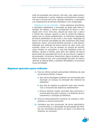 A Descoberta da Escrita: Textos de Apoio para Educadores de Infância
                                          Emergência da leitura em idade pré-escolar




                     onde era guardada uma tesoura, fita-cola, cola, papel autoco-
                     lante transparente e outros materiais eventualmente necessá-
                     rios para o arranjo dos livros. Quando necessário, a educadora
                     e os responsáveis da semana procediam à sua recuperação.

                         Objectivos da sua utilização – Como objectivos prioritários,
                     a educadora estabeleceu a promoção do gosto pela leitura e
                     também de hábitos e rotinas consistentes de leitura e inte-
                     racção com o livro. Para isso, actuará por duas vias: a sala e
                     a família das crianças. Quanto à sala do jardim-de-infância,
                     espera que as rotinas estabelecidas, os momentos agradáveis
                     de leitura partilhados no dia-a-dia e uma maior integração da
                     leitura nas diversas actividades da sala contribuam para esses
                     objectivos. Assim, procurará também proceder a uma descen-
                     tralização dos materiais de leitura dentro da sala, como, por
                     exemplo, tendo um livro de receitas na cozinha da casinha,
                     umas revistas no consultório e uma lista telefónica junto ao
                     telefone. Quanto à família, para além dos hábitos de leitura
                     decorrentes da requisição dos livros, da sua leitura e registo a
                     ela associado, irá procurar desenvolver alguns projectos espe-
                     cíficos ao longo do ano, com a participação dos pais, de modo a
                     valorizar as leituras feitas, a partilhar dificuldades e a promover
                     novas actividades.


Algumas questões para reflexão
                       1. Face ao último exemplo apresentado (biblioteca da sala
                          da educadora Marta), indique:

                           a. Que outras abordagens poderiam ser promovidas para
                              encorajar as crianças na utilização dos materiais da
                              biblioteca?

                           b. Que tipo de registos se poderiam fazer para monito-
                              rizar a conquista dos objectivos estabelecidos?

                           c. Procure delinear acções concretas para promover o
                              envolvimento dos pais na leitura e na dinâmica de fun-
                              cionamento e utilização da biblioteca.

                       2. Procura intencionalmente incentivar as crianças a inter-
                          pretarem a escrita envolvente?

                       3. Considera que tem promovido, de forma significativa,
                          o envolvimento e a valorização da participação das famí-
                          lias nas actividades de leitura, em geral, e na leitura de
                          histórias, em concreto?



                                                                                      93
 