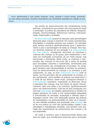 A Descoberta da Escrita: Textos de Apoio para Educadores de Infância
  Reflexões finais




      Ouvir atentamente e com prazer histórias, rimas, poesias e outros textos, extraindo
   as suas ideias principais, fazendo comentários e/ou levantando questões em relação ao que
   ouviu.

                                   No sentido do desenvolvimento das competências acima
                               referidas, consideramos que existem seis eixos gerais de acção
                               a contemplar na prática dos educadores de infância: Responsa-
                               bilidade, Intencionalidade, Referenciais teóricos, Individuali-
                               zação, Organização e Avaliação.

                                   A responsabilização pessoal do educador pela aprendizagem
                               efectuada pelas crianças é essencial. Por muitos contratempos,
                               dificuldades e condições adversas que existam, um educador
                               pode sempre contribuir significativamente para o desenvolvi-
                               mento e para a aprendizagem de todas as crianças. Para isso,
                               um elemento essencial da sua actuação é a intencionalidade
                               das suas práticas, conseguindo aproveitar os interesses e
                               vivências das crianças ou do grupo, para implementar o indi-
                               cado nas orientações curriculares, de um modo natural, mas
                               estruturado e consistente. Deste modo, as vivências e inter-
                               venções das crianças no dia-a-dia são o ponto de partida
                               para actividades coerentes e sustentadas, contribuindo para
                               o desenvolvimento das competências enunciadas. Só conse-
                               guirá introduzir esta intencionalidade se conhecer as caracterís-
                               ticas do desenvolvimento da crianças e os princípios a elas
                               subjacentes, ou seja, se tiver referenciais teóricos onde se
                               apoiar, que lhe permitam não só compreender as crianças e o
                               seu pensamento, como também as práticas que desenvolve e
                               a razão da sua eficácia. Deste modo, conseguirá introduzir a
                               individualização necessária, respeitando os diferentes ritmos
                               e interesses das crianças, mas sem deixar de apoiar intencio-
                               nalmente cada uma delas e de contribuir significativamente
                               para o seu desenvolvimento. Tudo isto só será conseguido com
                               uma boa organização de trabalho (planeamento) e também do
                               espaço educativo, de modo a criar oportunidades adequadas
                               e diversificadas de utilização, exploração e reflexão sobre a
                               linguagem escrita. Para uma adequação gradual das práticas
                               às necessidades e às particularidades de cada um é necessá-
                               ria uma reflexão constante, que pressupõe uma avaliação não
                               só da sua prática ao nível das oportunidades criadas e das
                               estratégias e metodologias utilizadas, mas também uma ava-
                               liação das características do conhecimento das crianças e da
                               sua progressão.

                                  De modo a contribuir para o desenvolvimento destes seis
                               eixos de acção, que consideramos essenciais para a promoção


100
 