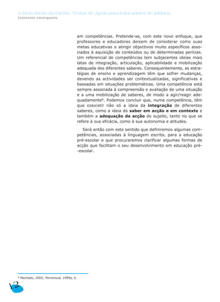 A Descoberta da Escrita: Textos de Apoio para Educadores de Infância
 Literacia emergente




                                           em competências. Pretende-se, com este novo enfoque, que
                                           professores e educadores deixem de considerar como suas
                                           metas educativas o atingir objectivos muito específicos asso-
                                           ciados à aquisição de conteúdos ou de determinadas perícias.
                                           Um referencial de competências tem subjacentes ideias mais
                                           latas de integração, articulação, aplicabilidade e mobilização
                                           adequada dos diferentes saberes. Consequentemente, as estra-
                                           tégias de ensino e aprendizagem têm que sofrer mudanças,
                                           devendo as actividades ser contextualizadas, significativas e
                                           baseadas em situações problemáticas. Uma competência está
                                           sempre associada à compreensão e avaliação de uma situação
                                           e a uma mobilização de saberes, de modo a agir/reagir ade-
                                           quadamente6. Podemos concluir que, numa competência, têm
                                           que coexistir não só a ideia da integração de diferentes
                                           saberes, como a ideia do saber em acção e em contexto e
                                           também a adequação da acção do sujeito, tanto no que se
                                           refere à sua eficácia, como à sua autonomia e atitudes.

                                              Será então com este sentido que definiremos algumas com-
                                           petências, associadas à linguagem escrita, para a educação
                                           pré-escolar e que procuraremos clarificar algumas formas de
                                           acção que facilitam o seu desenvolvimento em educação pré-
                                           -escolar.




 6   Machado, 2002; Perrenoud, 1999a, b.


12
 