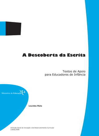 A Descoberta da Escrita


                                                        Textos de Apoio
                                             para Educadores de Infância




                        Lourdes Mata




Direcção-Geral de Inovação e de Desenvolvimento Curricular
Lisboa/2008
 