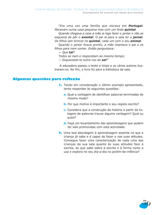 A Descoberta da Escrita: Textos de Apoio para Educadores de Infância
                                         Emergência da escrita em idade pré-escolar




                         “Era uma vez uma família que morava em Portugal.
                     Moravam numa casa pequena mas com um lindo quintal.
                         Quando chegava a casa a mãe ia logo fazer o jantar e não se
                     esquecia de pôr o avental. O pai ia para a sala ler o jornal.
                     Os filhos iam brincar no quintal, cada um com o seu animal.
                         Quando o jantar ficava pronto, a mãe chamava o pai e os
                     filhos para irem comer. Então perguntava:
                         — Que tal?
                         Todos se riam e respondiam ao mesmo tempo:
                         — Esqueceste-te outra vez do sal!”

                         A educadora passou o texto a limpo e os vários autores ilus-
                     traram-no. No fim, o livro foi para a biblioteca da sala.


Algumas questões para reflexão
                       1. Tendo em consideração o último exemplo apresentado,
                          tente responder às seguintes questões:

                           a. Qual a vantagem de identificar palavras terminadas do
                              mesmo modo?

                           b. Por que motivo é importante o seu registo escrito?

                           c. Considera que a construção da história a partir da lis-
                              tagem de palavras trouxe alguma vantagem? Qual ou
                              quais?

                           d. Faça um levantamento das aprendizagens que podem
                              ter sido promovidas com esta actividade.

                       2. Uma boa abordagem à aprendizagem assenta no que a
                          criança já sabe e é capaz de fazer e nas suas atitudes.
                          Consegue fazer uma caracterização de cada uma das
                          crianças da sua sala quanto às suas atitudes face à
                          escrita, ao que sabe sobre a escrita e à forma como a
                          usa e explora no seu dia-a-dia no jardim-de-infância?




                                                                                   59
 
