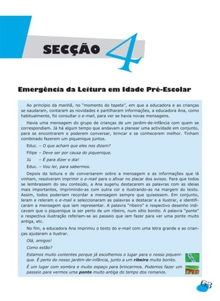 SECÇÃO
                                        4
Emergência da Leitura em Idade Pré-Escolar

   Ao princípio da manhã, no “momento do tapete”, em que a educadora e as crianças
se saudaram, contaram as novidades e partilharam informações, a educadora Ana, como
habitualmente, foi consultar o e-mail, para ver se havia novas mensagens.
   Havia uma mensagem do grupo de crianças de um jardim-de-infância com quem se
correspondiam. Já há algum tempo que andavam a planear uma actividade em conjunto,
para se encontrarem e poderem conversar, brincar e se conhecerem melhor. Tinham
combinado fazerem um piquenique juntos.
  Educ. – O que acham que eles nos dizem?
  Filipe – Deve ser por causa do piquenique.
  Jú    – É para dizer o dia!
  Educ. – Vou ler, para sabermos.
   Depois da leitura e de conversarem sobre a mensagem e as informações que lá
vinham, resolveram imprimir o e-mail para o afixar no placar dos avisos. Para que todos
se lembrassem do seu conteúdo, a Ana sugeriu destacarem as palavras com as ideias
mais importantes, imprimindo-as com outra cor e ilustrando-as na margem do texto.
Assim, todos poderiam recordar a mensagem sempre que quisessem. Em conjunto,
leram e releram o e-mail e seleccionaram as palavras a destacar e a ilustrar, e identifi-
caram a mensagem que iam representar. A palavra “ribeiro” e respectivo desenho indi-
cavam que o piquenique ia ser perto de um ribeiro, num sítio bonito. A palavra “ponte”
e respectiva ilustração referiam-se ao passeio que iam fazer para ver uma ponte muito
antiga, etc.
   No fim, a educadora Ana imprimiu o texto do e-mail com uma letra grande e as crian-
ças ajudaram a ilustrar.
  Olá, amigos!
  Como estão?
  Estamos muito contentes porque já escolhemos o lugar para o nosso piqueni-
  que. É perto do nosso jardim-de-infância, junto a um ribeiro muito bonito.
  É um lugar com sombra e muito espaço para brincarmos. Podemos fazer um
  passeio para vermos uma ponte muito antiga do tempo dos romanos.

                                                                                            63
 
