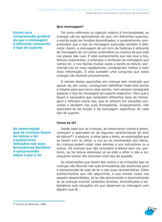 A Descoberta da Escrita: Textos de Apoio para Educadores de Infância
                                                       Emergência da leitura em idade pré-escolar




                                   Que mensagem?

Existe uma                             Tal como referimos no capítulo relativo à funcionalidade, as
compreensão gradual                crianças vão-se apercebendo de que, em diferentes suportes,
de que a mensagem                  a escrita pode ter funções diversificadas, e gradualmente com-
é diferente consoante              preendem que o tipo de mensagem associado também é dife-
o tipo de suporte                  rente. Assim, a mensagem de um livro de histórias é diferente
                                   da mensagem de um cartaz publicitário ou mesmo da que está
                                   nas placas das ruas. É este conhecimento que nos leva a nós,
                                   leitores experientes, a antecipar o conteúdo da mensagem que
                                   vamos ler, e nos facilita muitas vezes a tarefa da leitura, per-
                                   mitindo-nos ler mais rapidamente, compreender melhor e reter
                                   mais informação. É esta também uma conquista que estas
                                   crianças vão fazendo precocemente.

                                      O estudo destas aquisições em crianças tem mostrado que
                                   apesar de, por vezes, conseguirem identificar onde está escrito
                                   e mesmo para que serve essa escrita, nem sempre conseguem
                                   associar o tipo de mensagem ao suporte respectivo. Para que o
                                   façam é necessário que contactem diferentes tipos de mensa-
                                   gens e reflictam sobre isso, que os utilizem em situações con-
                                   cretas e também nas suas brincadeiras. Gradualmente, irão
                                   aperceber-se da função e da mensagem específicas de cada
                                   tipo de suporte.


                                   Como se lê?

As observações                        Desde cedo que as crianças, ao observarem outros a lerem,
que as crianças fazem              começam a aperceber-se de algumas características do acto
de outros a ler                    de leitura20: a postura, o olhar para o texto, as explorações que
e posteriores                      se fazem com os olhos, a voz ou os movimentos dos lábios.
imitações nas suas                 As crianças podem estar mais atentas a uns indicadores ou a
brincadeiras facilitam             outros. Há crianças que não concebem a leitura sem voz, por-
a compreensão                      tanto, se há leitura silenciosa só se está a olhar e não a ler,
sobre o que é ler                  enquanto outras não levantam este tipo de questão.

                                      As observações que fazem dos outros e as imitações que as
                                   crianças vão fazendo nas suas brincadeiras são essenciais para
                                   a compreensão do acto de ler e das suas características. Estes
                                   conhecimentos que vão adquirindo, e que muitas vezes nos
                                   passam despercebidos, só se vão estruturando e desenvolvendo
                                   se as crianças tiverem contactos directos, diversificados e sis-
                                   temáticos com situações em que observam ou interagem com
                                   alguém que lê.



20   Ferreiro & Teberosky, 1986.

                                                                                                  67
 