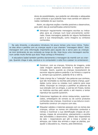 A Descoberta da Escrita: Textos de Apoio para Educadores de Infância
                                               Emergência da leitura em idade pré-escolar




                           dores de possibilidades, que poderão ser alteradas e adequadas
                           a cada contexto e que poderão fazer mais sentido em determi-
                           nadas realidades do que noutras.

                             Assim, eis algumas acções e tarefas possíveis a desenvolver,
                           para além das já exemplificadas anteriormente:

                                 Introduzir regularmente mensagens escritas ou indica-
                                 ções para as crianças num local previamente combi-
                                 nado. Essas mensagens poderão ter alguns facilitadores
                                 para a sua interpretação, como imagens ou símbolos
                                 conhecidos.

   Na sala Amarela, a educadora introduziu há pouco tempo uma nova rotina. Todos
os dias afixa e partilha com as crianças aquilo a que chamam “mensagem diária”. Esta
mensagem tem uma informação importante para aquele dia e serve para as crianças
se irem lembrando do seu conteúdo ao longo do dia. Hoje levou uma mensagem escrita
num cartão muito florido que dizia “Hoje começa a Primavera.”
   A educadora Isabel também partilha diariamente a mensagem da manhã com as crian-
ças. Quando chega à sala, escreve-a no computador e esta fica a passar no screensaver.

                                 Construir, com as crianças, ficheiros de imagens, onde
                                 cada imagem aparece associada à respectiva deno-
                                 minação. Assim, quando as crianças necessitarem de
                                 escrever alguma palavra poderão ir ao ficheiro e copiá-la
                                 e, sempre que quiserem, poderão lê-la e relê-la.

                                 Cada criança faz a “colecção” das palavras que conhece,
                                 que são recortadas ou escritas pela própria criança, guar-
                                 dadas numa caixa ou coladas num caderno para esse
                                 efeito. Encorajar as crianças a partilhar as palavras da
                                 sua colecção com os amigos, a usá-las em frases, textos
                                 ou histórias escritas pelo adulto e até mesmo a tentar
                                 reproduzi-las quando quiserem.

                                 Coleccionar logotipos de vários restaurantes, supermer-
                                 cados, embalagens de cereais ou de outros produtos
                                 conhecidos das crianças. Incentivar a sua leitura e even-
                                 tualmente construir um arquivo com eles.

                                 Etiquetar cabides e materiais pessoais com os nomes das
                                 crianças, utilizar os nomes em diferentes contextos e
                                 rotinas e incentivar a sua identificação (mapas de pre-
                                 senças, mapas de aniversários, planeamento e escolha
                                 das actividades a desenvolver, tabela dos responsáveis
                                 da sala – responsáveis por pôr a mesa e contar os
                                 almoços, por tratar dos animais e regar as plantas, por
                                 ajudar a educadora ou, mesmo, pela biblioteca).
                                                                                         89
 