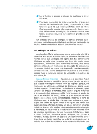 A Descoberta da Escrita: Textos de Apoio para Educadores de Infância
                                 Emergência da leitura em idade pré-escolar




                  Ler e facilitar o acesso a leituras de qualidade e diver-
                  sificadas.

                  Promover momentos de leitura na família, criando um
                  sistema de requisição de livros, combinando e orien-
                  tando os pais na sua leitura partilhada com os filhos.
                  Mesmo quando os pais não conseguem ler bem, é pos-
                  sível desenvolver estratégias, recorrendo a livros mais
                  fáceis, a gravadores, ou a livros com um grande suporte
                  de imagem.

                Em síntese: ler para as crianças, ler com as crianças e pro-
            porcionar múltiplas oportunidades de contacto e exploração da
            leitura, incentivando todas as suas tentativas de leitura.


            Um exemplo da prática:

               A educadora Marta estabeleceu como uma meta prioritária
            para este ano lectivo a dinamização da biblioteca da sala e das
            rotinas para a sua utilização. Até agora, tem tido sempre uma
            biblioteca na sala, mas considera que tem sido muito pouco
            aproveitada, tendo uma certa variedade de livros, mas sendo
            somente utilizada em momentos de transição de actividades,
            com pouca dinâmica e quase nula integração nas diversas acti-
            vidades da sala. Assim, estabeleceu mudanças a três níveis:
            espaço físico e materiais, rotinas de utilização e objectivos da
            sua utilização.

               Espaço físico e materiais – As alterações a este nível foram
            profundas. Procurou instalá-la junto a uma janela, de modo
            que tivesse iluminação natural e junto ao “tapete”, porque, em
            momentos de utilização colectiva da biblioteca, podia juntar
            os dois espaços. Tornou-a mais confortável e acolhedora, apro-
            veitando as antigas almofadas, mas fazendo alguns minipufes
            e arranjando dois pequenos sofás (improvisados a partir de
            caixas de madeira de fruta), entre os quais colocou um can-
            deeiro (que estava numa arrecadação). Decorou a zona da
            biblioteca com a ajuda das crianças, que pintaram a repro-
            dução das capas de alguns livros e de alguns dos heróis das
            suas histórias preferidas. Colocou um placar para irem afixando
            trabalhos, textos, informações e outras coisas relacionadas com
            a biblioteca, os seus livros e as leituras que iam fazendo. Com
            as crianças, classificou os livros e materiais de leitura por tipos
            e temas (histórias, poemas e rimas, pesquisa, etc., jornais e
            revistas), marcou-os com um código e uma cor diferente e des-
            tinou-lhes um lugar específico na estante, assinalado com a
            mesma cor. Além de introduzir mais materiais diferentes dos

                                                                             91
 