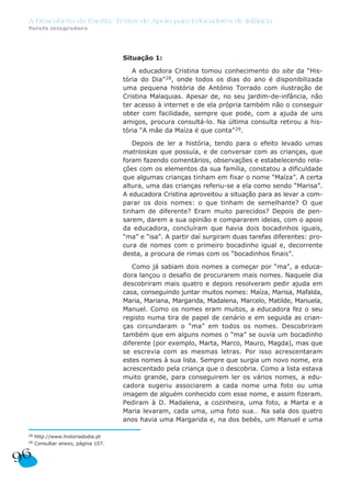 A Descoberta da Escrita: Textos de Apoio para Educadores de Infância
 Tarefa integradora




                                     Situação 1:

                                        A educadora Cristina tomou conhecimento do site da “His-
                                     tória do Dia” 28, onde todos os dias do ano é disponibilizada
                                     uma pequena história de António Torrado com ilustração de
                                     Cristina Malaquias. Apesar de, no seu jardim-de-infância, não
                                     ter acesso à internet e de ela própria também não o conseguir
                                     obter com facilidade, sempre que pode, com a ajuda de uns
                                     amigos, procura consultá-lo. Na última consulta retirou a his-
                                     tória “A mãe da Maíza é que conta” 29.

                                        Depois de ler a história, tendo para o efeito levado umas
                                     matrioskas que possuía, e de conversar com as crianças, que
                                     foram fazendo comentários, observações e estabelecendo rela-
                                     ções com os elementos da sua família, constatou a dificuldade
                                     que algumas crianças tinham em fixar o nome “Maíza”. A certa
                                     altura, uma das crianças referiu-se a ela como sendo “Marisa”.
                                     A educadora Cristina aproveitou a situação para as levar a com-
                                     parar os dois nomes: o que tinham de semelhante? O que
                                     tinham de diferente? Eram muito parecidos? Depois de pen-
                                     sarem, darem a sua opinião e compararem ideias, com o apoio
                                     da educadora, concluíram que havia dois bocadinhos iguais,
                                     “ma” e “isa”. A partir daí surgiram duas tarefas diferentes: pro-
                                     cura de nomes com o primeiro bocadinho igual e, decorrente
                                     desta, a procura de rimas com os “bocadinhos finais”.

                                        Como já sabiam dois nomes a começar por “ma”, a educa-
                                     dora lançou o desafio de procurarem mais nomes. Naquele dia
                                     descobriram mais quatro e depois resolveram pedir ajuda em
                                     casa, conseguindo juntar muitos nomes: Maíza, Marisa, Mafalda,
                                     Maria, Mariana, Margarida, Madalena, Marcelo, Matilde, Manuela,
                                     Manuel. Como os nomes eram muitos, a educadora fez o seu
                                     registo numa tira de papel de cenário e em seguida as crian-
                                     ças circundaram o “ma” em todos os nomes. Descobriram
                                     também que em alguns nomes o “ma” se ouvia um bocadinho
                                     diferente (por exemplo, Marta, Marco, Mauro, Magda), mas que
                                     se escrevia com as mesmas letras. Por isso acrescentaram
                                     estes nomes à sua lista. Sempre que surgia um novo nome, era
                                     acrescentado pela criança que o descobria. Como a lista estava
                                     muito grande, para conseguirem ler os vários nomes, a edu-
                                     cadora sugeriu associarem a cada nome uma foto ou uma
                                     imagem de alguém conhecido com esse nome, e assim fizeram.
                                     Pediram à D. Madalena, a cozinheira, uma foto, a Marta e a
                                     Maria levaram, cada uma, uma foto sua… Na sala dos quatro
                                     anos havia uma Margarida e, na dos bebés, um Manuel e uma

 28   http://www.historiadodia.pt
 29   Consultar anexo, página 107.


96
 
