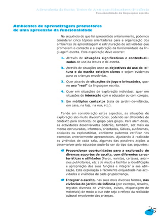 A Descoberta da Escrita: Textos de Apoio para Educadores de Infância
                                                 Funcionalidade da linguagem escrita




Ambientes de aprendizagem promotores
de uma apreensão da funcionalidade
                        Na sequência do que foi apresentado anteriormente, podemos
                     considerar cinco tópicos orientadores para a organização dos
                     ambientes de aprendizagem e estruturação de actividades que
                     promovam o contacto e a exploração da funcionalidade da lin-
                     guagem escrita. Esta exploração deve ocorrer:

                       1. Através de situações significativas e contextuali-
                          zadas de uso da leitura e da escrita.

                       2. Através de situações onde os objectivos do uso da lei-
                          tura e da escrita estejam claros e sejam evidentes
                          para as crianças envolvidas.

                       3. Quer através de situações de jogo e brincadeira, quer
                          no uso “real” da linguagem escrita.

                       4. Quer em situações de exploração individual, quer em
                          situações de interacção com o educador ou com colegas.

                       5. Em múltiplos contextos (sala de jardim-de-infância,
                          em casa, na loja, na rua, etc.).

                        Tendo em consideração estes aspectos, as situações de
                     exploração são muito diversificadas, podendo ser diferentes de
                     contexto para contexto, de grupo para grupo. Para além disso,
                     as actividades desenvolvidas poderão, também, ser mais ou
                     menos estruturadas, informais, orientadas, lúdicas, autónomas,
                     apoiadas ou exploratórias, conforme pudemos verificar nos
                     exemplos anteriormente apresentados. Ajustando à realidade
                     as vivências de cada sala, algumas das possíveis acções a
                     desenvolver pelo educador poderão ser do tipo das seguintes:

                           Proporcionar oportunidades para a exploração de
                           diversos suportes de escrita, com diferentes carac-
                           terísticas e utilidades (livros, revistas, cartazes, anún-
                           cios publicitários, etc.) de modo a facilitar a identificação
                           e apropriação das suas funções e integrar a sua utili-
                           zação. Esta exploração é facilmente enquadrada nas acti-
                           vidades e vivências de cada grupo/criança.

                           Integrar o escrito, nas suas mais diversas formas, nas
                           vivências do jardim-de-infância (por exemplo, recados,
                           registos diversos de vivências, avisos, etiquetagem de
                           materiais) de modo a que este seja o reflexo da realidade
                           cultural envolvente das crianças.



                                                                                      25
 