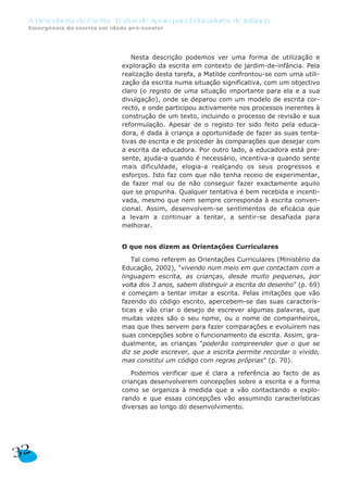 A Descoberta da Escrita: Textos de Apoio para Educadores de Infância
 Emergência da escrita em idade pré-escolar




                                 Nesta descrição podemos ver uma forma de utilização e
                              exploração da escrita em contexto de jardim-de-infância. Pela
                              realização desta tarefa, a Matilde confrontou-se com uma utili-
                              zação da escrita numa situação significativa, com um objectivo
                              claro (o registo de uma situação importante para ela e a sua
                              divulgação), onde se deparou com um modelo de escrita cor-
                              recto, e onde participou activamente nos processos inerentes à
                              construção de um texto, incluindo o processo de revisão e sua
                              reformulação. Apesar de o registo ter sido feito pela educa-
                              dora, é dada à criança a oportunidade de fazer as suas tenta-
                              tivas de escrita e de proceder às comparações que desejar com
                              a escrita da educadora. Por outro lado, a educadora está pre-
                              sente, ajuda-a quando é necessário, incentiva-a quando sente
                              mais dificuldade, elogia-a realçando os seus progressos e
                              esforços. Isto faz com que não tenha receio de experimentar,
                              de fazer mal ou de não conseguir fazer exactamente aquilo
                              que se propunha. Qualquer tentativa é bem recebida e incenti-
                              vada, mesmo que nem sempre corresponda à escrita conven-
                              cional. Assim, desenvolvem-se sentimentos de eficácia que
                              a levam a continuar a tentar, a sentir-se desafiada para
                              melhorar.


                              O que nos dizem as Orientações Curriculares

                                 Tal como referem as Orientações Curriculares (Ministério da
                              Educação, 2002), “vivendo num meio em que contactam com a
                              linguagem escrita, as crianças, desde muito pequenas, por
                              volta dos 3 anos, sabem distinguir a escrita do desenho” (p. 69)
                              e começam a tentar imitar a escrita. Pelas imitações que vão
                              fazendo do código escrito, apercebem-se das suas caracterís-
                              ticas e vão criar o desejo de escrever algumas palavras, que
                              muitas vezes são o seu nome, ou o nome de companheiros,
                              mas que lhes servem para fazer comparações e evoluírem nas
                              suas concepções sobre o funcionamento da escrita. Assim, gra-
                              dualmente, as crianças “poderão compreender que o que se
                              diz se pode escrever, que a escrita permite recordar o vivido,
                              mas constitui um código com regras próprias” (p. 70).

                                 Podemos verificar que é clara a referência ao facto de as
                              crianças desenvolverem concepções sobre a escrita e a forma
                              como se organiza à medida que a vão contactando e explo-
                              rando e que essas concepções vão assumindo características
                              diversas ao longo do desenvolvimento.




32
 