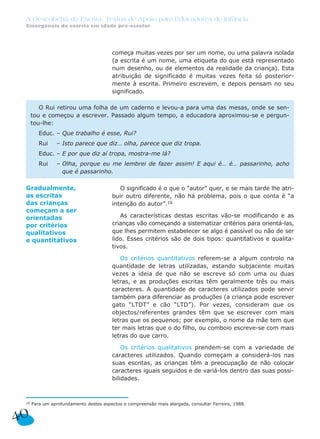A Descoberta da Escrita: Textos de Apoio para Educadores de Infância
 Emergência da escrita em idade pré-escolar




                                         começa muitas vezes por ser um nome, ou uma palavra isolada
                                         (a escrita é um nome, uma etiqueta do que está representado
                                         num desenho, ou de elementos da realidade da criança). Esta
                                         atribuição de significado é muitas vezes feita só posterior-
                                         mente à escrita. Primeiro escrevem, e depois pensam no seu
                                         significado.

         O Rui retirou uma folha de um caderno e levou-a para uma das mesas, onde se sen-
      tou e começou a escrever. Passado algum tempo, a educadora aproximou-se e pergun-
      tou-lhe:
         Educ. – Que trabalho é esse, Rui?
         Rui    – Isto parece que diz… olha, parece que diz tropa.
         Educ. – E por que diz aí tropa, mostra-me lá?
         Rui    – Olha, porque eu me lembrei de fazer assim! E aqui é… é… passarinho, acho
                  que é passarinho.

 Gradualmente,                              O significado é o que o “autor” quer, e se mais tarde lhe atri-
 as escritas                             buir outro diferente, não há problema, pois o que conta é “a
 das crianças                            intenção do autor”.16
 começam a ser
 orientadas                                 As características destas escritas vão-se modificando e as
 por critérios                           crianças vão começando a sistematizar critérios para orientá-las,
 qualitativos                            que lhes permitem estabelecer se algo é passível ou não de ser
 e quantitativos                         lido. Esses critérios são de dois tipos: quantitativos e qualita-
                                         tivos.

                                            Os critérios quantitativos referem-se a algum controlo na
                                         quantidade de letras utilizadas, estando subjacente muitas
                                         vezes a ideia de que não se escreve só com uma ou duas
                                         letras, e as produções escritas têm geralmente três ou mais
                                         caracteres. A quantidade de caracteres utilizados pode servir
                                         também para diferenciar as produções (a criança pode escrever
                                         gato “LTDT” e cão “LTD”). Por vezes, consideram que os
                                         objectos/referentes grandes têm que se escrever com mais
                                         letras que os pequenos; por exemplo, o nome da mãe tem que
                                         ter mais letras que o do filho, ou comboio escreve-se com mais
                                         letras do que carro.

                                             Os critérios qualitativos prendem-se com a variedade de
                                         caracteres utilizados. Quando começam a considerá-los nas
                                         suas escritas, as crianças têm a preocupação de não colocar
                                         caracteres iguais seguidos e de variá-los dentro das suas possi-
                                         bilidades.



 16   Para um aprofundamento destes aspectos e compreensão mais alargada, consultar Ferreiro, 1988.


40
 