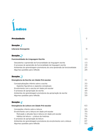 Í   ndice

Preâmbulo                                                                   7


Secção  1
Literacia Emergente                                                         9


Secção  2
Funcionalidade da Linguagem Escrita                                         13
  Descoberta e apreensão da funcionalidade da linguagem escrita             13
  O processo de apreensão da funcionalidade da linguagem escrita            18
  Ambientes de aprendizagem promotores de uma apreensão da funcionalidade   25
  Algumas questões para reflexão                                            28


Secção  3
Emergência da Escrita em Idade Pré-escolar                                  31
  Conceptualizações infantis sobre a escrita                                33
     Aspectos figurativos e aspectos conceptuais                            33
  Envolvimento com a escrita em idade pré-escolar                           46
  O processo de apropriação da escrita                                      49
  Ambientes de aprendizagem promotores da apropriação da escrita            55
  Algumas questões para reflexão                                            59


Secção  4
Emergência da Leitura em Idade Pré-escolar                                  63
  Concepções infantis sobre a leitura                                       65
  Envolvimento com a leitura em idade pré-escolar                           70
     Motivação e atitudes face à leitura em idade pré-escolar               75
     Hábitos de leitura – a leitura de histórias                            78
  O processo de apropriação da leitura                                      81
  Ambientes de aprendizagem promotores do envolvimento com a leitura        87
  Algumas questões para reflexão                                            93
                                                                                 5
 