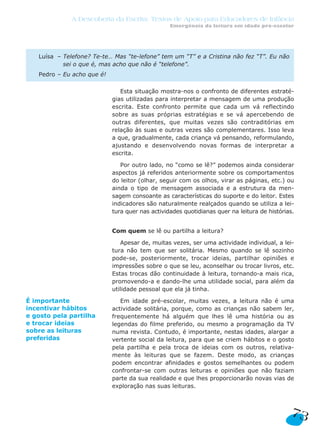 A Descoberta da Escrita: Textos de Apoio para Educadores de Infância
                                                 Emergência da leitura em idade pré-escolar




   Luísa – Telefone? Te-te… Mas “te-lefone” tem um “T” e a Cristina não fez “T”. Eu não
           sei o que é, mas acho que não é “telefone”.
   Pedro – Eu acho que é!

                               Esta situação mostra-nos o confronto de diferentes estraté-
                            gias utilizadas para interpretar a mensagem de uma produção
                            escrita. Este confronto permite que cada um vá reflectindo
                            sobre as suas próprias estratégias e se vá apercebendo de
                            outras diferentes, que muitas vezes são contraditórias em
                            relação às suas e outras vezes são complementares. Isso leva
                            a que, gradualmente, cada criança vá pensando, reformulando,
                            ajustando e desenvolvendo novas formas de interpretar a
                            escrita.

                               Por outro lado, no “como se lê?” podemos ainda considerar
                            aspectos já referidos anteriormente sobre os comportamentos
                            do leitor (olhar, seguir com os olhos, virar as páginas, etc.) ou
                            ainda o tipo de mensagem associada e a estrutura da men-
                            sagem consoante as características do suporte e do leitor. Estes
                            indicadores são naturalmente realçados quando se utiliza a lei-
                            tura quer nas actividades quotidianas quer na leitura de histórias.


                            Com quem se lê ou partilha a leitura?

                               Apesar de, muitas vezes, ser uma actividade individual, a lei-
                            tura não tem que ser solitária. Mesmo quando se lê sozinho
                            pode-se, posteriormente, trocar ideias, partilhar opiniões e
                            impressões sobre o que se leu, aconselhar ou trocar livros, etc.
                            Estas trocas dão continuidade à leitura, tornando-a mais rica,
                            promovendo-a e dando-lhe uma utilidade social, para além da
                            utilidade pessoal que ela já tinha.

É importante                   Em idade pré-escolar, muitas vezes, a leitura não é uma
incentivar hábitos          actividade solitária, porque, como as crianças não sabem ler,
e gosto pela partilha       frequentemente há alguém que lhes lê uma história ou as
e trocar ideias             legendas do filme preferido, ou mesmo a programação da TV
sobre as leituras           numa revista. Contudo, é importante, nestas idades, alargar a
preferidas                  vertente social da leitura, para que se criem hábitos e o gosto
                            pela partilha e pela troca de ideias com os outros, relativa-
                            mente às leituras que se fazem. Deste modo, as crianças
                            podem encontrar afinidades e gostos semelhantes ou podem
                            confrontar-se com outras leituras e opiniões que não faziam
                            parte da sua realidade e que lhes proporcionarão novas vias de
                            exploração nas suas leituras.



                                                                                             73
 