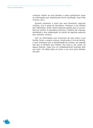 A Descoberta da Escrita: Textos de Apoio para Educadores de Infância
 Tarefa integradora




                           conhecer melhor as suas famílias e onde explicitavam quais
                           as informações que necessitavam de ter (profissão, local onde
                           viveram, etc.).

                              Quando souberam o nome dos seus familiares, algumas
                           crianças, com a ajuda da educadora, contaram a sua história
                           das matrioskas, tendo mesmo algumas pedido para a sua his-
                           tória ser escrita. A educadora escreveu a história das crianças,
                           solicitando a sua colaboração na escrita de algumas palavras
                           (por exemplo, nomes).

                              Com as informações que trouxeram de casa sobre a sua
                           família, foram, a pouco e pouco, construindo o livro da família,
                           o qual começava com a apresentação da criança, em seguida
                           dos pais (e também dos irmãos), dos avós e, por vezes, de
                           alguns bisavós. Cada livro foi cuidadosamente ilustrado pelo
                           seu autor. No Natal cada um levou o seu livro para oferecer
                           aos pais.




98
 