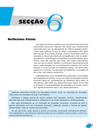 99
Reflexões Finais
Ao longo dos vários capítulos que constituem esta brochura,
procurámos estruturar algumas das ideias que consideramos
essenciais para que os educadores de infância possam desen-
volver boas práticas no que se refere à abordagem da lingua-
gem escrita. Procurámos mostrar como é importante centrar a
actuação no desenvolvimento de competências e não no desen-
volvimento e aprendizagem de perícias ou conhecimentos espe-
cíficos. Isso não significa que estes não sejam importantes,
mas sim que só fazem sentido e contribuem significativamente
para a aprendizagem se se conseguirem integrar com outros
saberes e se as crianças os souberem aplicar, de forma ade-
quada, em contexto, na resolução de problemas e situações do
dia-a-dia, com alguma autonomia.
Estabelecemos cinco competências essenciais a contemplar
em educação pré-escolar, no que se refere à linguagem escrita,
devendo estas ser competências de referência para todos os
educadores, pois estão em desenvolvimento desde muito cedo
e, portanto, é responsabilidade da educação pré-escolar contri-
buir significativamente para o seu desenvolvimento.
Mobilizar diferentes funções da linguagem escrita, tanto na resolução de situações
reais como em situações de jogo e brincadeira.
Distinguir o código escrito de outros códigos (por exemplo, icónico), identificando
algumas das suas características e utilizando-os de modo adequado e contextualizado.
Nas suas brincadeiras ou na resolução de situações concretas, envolver-se com a
escrita (brincando com ela e tentando escrever), podendo recorrer a formas de registo
diferenciadas, mais ou menos convencionais.
No seu dia-a-dia, estar atenta à escrita envolvente, procurando activamente atribuir-
-lhe significado e reconhecendo algumas palavras em contexto (nome próprio, nomes ou
outras palavras familiares).
SECÇÃO
6
 