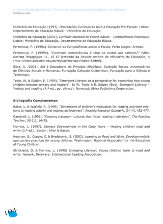 A Descoberta da Escrita: Textos de Apoio para Educadores de Infância
Bibliografia
104
Ministério da Educação (1997). Orientações Curriculares para a Educação Pré-Escolar. Lisboa:
Departamento de Educação Básica – Ministério da Educação.
Ministério da Educação (2001). Currículo Nacional do Ensino Básico – Competências Essenciais.
Lisboa: Ministério da Educação, Departamento de Educação Básica.
Perrenoud, P. (1999a). Construir as Competências desde a Escola. Porto Alegre: Artmed.
Perrenoud, P. (1999b). “Construir competências é virar as costas aos saberes?” Pátio.
Revista Pedagógica 11, 15-19 (retirado da Revista on-line do Ministério da Educação, 4
(http://www.deb.min-edu.pt/revista/revista4/index-4.html).
Silva, A. (2003). Até à Descoberta do Princípio Alfabético. Colecção Textos Universitários
de Ciências Sociais e Humanas. Fundação Calouste Gulbenkian, Fundação para a Ciência e
Tecnologia.
Teale, W. & Sulzby, E. (1989). “Emergent Literacy as a perspective for examining how young
children become writers and readers”, In W. Teale & E. Sulzby (Eds), Emergent Literacy –
Writing and reading (4.ª ed., pp. vii-xxv). Norwood: Ablex Publishing Corporation.
Bibliografia Complementar:
Baker, L. & Wigfield, A. (1999). “Dimensions of children‘s motivation for reading and their rela-
tions to reading activity and reading achievement”. Reading Research Quarterly, 34 (4), 452-477.
Gambrell, L. (1996). “Creating classroom cultures that foster reading motivation”. The Reading
Teacher, 50 (1), 14-25.
Morrow, L. (1997). Literacy Development in the Early Years – Helping children read and
write (3.ª ed.). Boston: Allyn & Bacon.
Neuman, S.; Copple, C. & Bredekamp, S. (2002). Learning to Read and Write. Developmentally
appropriate practices for young children. Washington: National Association for the Education
of Young Children.
Strickland, D. & Morrow, L. (1995) Emerging Literacy: Young children learn to read and
write. Newark, Delaware: International Reading Association.
 