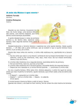 107
A Descoberta da Escrita: Textos de Apoio para Educadores de Infância
Anexo
A mãe da Maíza é que conta29
António Torrado
escreveu
Cristina Malaquias
ilustrou
Quando eu era menina, trouxeram-me de
fora, de muito longe, uma boneca diferente
das outras, uma boneca especial, que tinha
dentro outras bonecas escondidas.
A gente desatarraxava o corpo da primeira
boneca e, de dentro dela, aparecia outra
boneca. Esta segunda boneca tinha outra lá
dentro.
Desatarraxávamos a terceira boneca e aparecia-nos uma quarta boneca. Desta quarta
boneca… — Uf! Não vale a pena continuar, que já avaliam o que a quarta boneca trazia
dentro. E por aí fora, por aí fora…
Diante dos meus olhos de menina, a minha mãe explicava-me, apontando-me a boneca
maior:
— Faz de conta que esta é a tua bisavó. Lembras-te da tua bisavó Esmeralda? A tua avó
velhinha, como tu lhe chamavas, mas, aqui, mais nova. Da tua bisavó Esmeralda,
nasceu a tua avó Elvira…
E a minha mãe mostrava-me a segunda boneca, escondida dentro da primeira.
— Da tua avó Elvira, nasci eu, que sou a tua mãe…
E a minha mãe mostrava-me a terceira boneca, escondida dentro da segunda boneca.
— Depois de mim nasceste tu, a minha filhinha querida… — continuava a minha mãe.
Eu era a quarta boneca. Olhei para mim, boneca pequena, e achei-me igual às outras,
ainda que mais miudinha no tamanho. Quatro bonecas, que tinham saído umas de dentro das
outras…
— E depois? — perguntei eu à minha mãe.
— Depois? — sorriu a minha mãe. — Depois… tu saberás.
Já sei agora.
A minha boneca chama-se Maíza e está no berço. Dorme.
Quando ela crescer, e de bebé se fizer menina, hei-de contar-lhe esta história de bonecas.
29 Retirado de http:www.historiadodia.pt/
 
