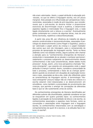 não eram valorizados. Assim, o papel atribuído à educação pré-
-escolar, no que se refere à linguagem escrita, era um pouco
marginal. Esta posição era influenciada por perspectivas matu-
racionistas, associadas à noção de pré-requisitos, que conside-
ravam que o pré-escolar se deveria limitar a proporcionar
exercícios de discriminação visual e auditiva, a desenvolver
aspectos ligados à motricidade fina e linguagem oral, e nada
ligado directamente com a leitura e a escrita2. Eventualmente
podia contemplar-se o ensino de algumas letras, mas de uma
forma tecnicista, repetitiva e descontextualizada.
A partir dos anos 80, por influência do trabalho de alguns
autores construtivistas e socioconstrutivistas, associados à psi-
cologia do desenvolvimento (como Piaget e Vygotsky), passa a
ser valorizado o papel activo da criança e o papel mediador
dos outros que com ela interagem, para a compreensão do
processo de apropriação da linguagem escrita. Tanto na Nova
Zelândia como nos Estados Unidos, alguns autores vêm chamar
a atenção para os “conhecimentos emergentes de literacia”,
conduzindo à necessidade de se estudar e conhecer pormenori-
zadamente o processo subjacente ao desenvolvimento desses
conhecimentos e das suas características, desde idades muito
precoces3. Surge, assim, uma nova perspectiva chamada “lite-
racia emergente”, que assenta em pressupostos onde o papel
atribuído à criança é central. Assim, considera a precocidade de
todo o processo, contemplando o facto de as crianças apren-
derem quando se envolvem em situações de exploração funcio-
nais e reais, associadas ao dia-a-dia, onde vão reflectindo sobre
as características da linguagem escrita. A terminologia “lite-
racia emergente” procura realçar não só o facto de a leitura e a
escrita estarem inter-relacionadas e se desenvolverem em
simultâneo, como também a precocidade do envolvimento das
crianças, que permite o emergir de concepções de diferentes
tipos e que se vão sustentando umas às outras.
Os conhecimentos emergentes de literacia identificados por
diferentes autores são diversificados, podendo considerar-se que
se enquadram em quatro grandes tipos: os conhecimentos
ligados à percepção da funcionalidade da leitura e da escrita; os
conhecimentos associados a aspectos mais formais, como as
convenções e associações entre linguagem oral e linguagem
escrita; os conhecimentos relacionados com as estratégias e
comportamentos de quem lê e escreve; e as atitudes face à lei-
tura e à escrita4.
10
A Descoberta da Escrita: Textos de Apoio para Educadores de Infância
Literacia emergente
2 Teale & Sulzby, 1989.
3 Para um maior aprofundamento sobre estas perspectivas, consultar Teale & Sulzby, 1989.
4 Para um maior aprofundamento, consultar Mata, 2006.
 