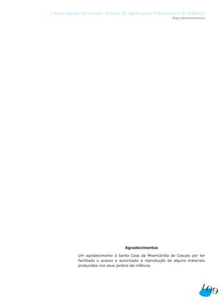 109
A Descoberta da Escrita: Textos de Apoio para Educadores de Infância
Agradecimentos
Agradecimentos
Um agradecimento à Santa Casa da Misericórdia de Cascais por ter
facilitado o acesso e autorizado a reprodução de alguns materiais
produzidos nos seus jardins-de-infância.
 