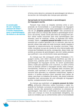 à forma como decorre o processo de aprendizagem da leitura e
da escrita e às motivações das crianças para aprender.
Apropriação da funcionalidade e aprendizagem
da linguagem escrita
Parecem hoje claras as relações estreitas entre a com-
preensão da funcionalidade e a aprendizagem da linguagem
escrita que aparecem muitas vezes associadas à existência ou
não de um projecto pessoal de leitor9. Este caracteriza-se
pelo modo como as crianças dão sentido à aprendizagem da lei-
tura e da escrita, sendo visível pelo facto de conseguirem atri-
buir várias razões funcionais para essa aprendizagem (por
exemplo, para ler histórias, cartas, as legendas dos filmes,
revistas). Assim, o projecto pessoal de leitor prende-se direc-
tamente com o querer aprender a ler e a escrever, pois isso vai
permitir utilizar esse saber de modo funcional, dando resposta à
resolução ou desenvolvimento de situações concretas. Pode,
então, considerar-se que ele resulta de uma interiorização pela
criança das finalidades da escrita, conseguindo, desse modo, dar
sentido ao processo de aprendizagem, pois tem razões pessoais
que justificam o seu envolvimento nessa aprendizagem.
As crianças que não conseguem atribuir finalidades à lin-
guagem escrita, nem referir eventuais benefícios que dela se
possam tirar, poderão sentir mais dificuldades no processo de
aprendizagem da linguagem escrita. Ao serem questionadas
sobre a razão para aprender a ler e escrever, ou sobre a forma
como as pessoas utilizam a linguagem escrita, estas crianças,
normalmente, limitam-se a dar respostas ditas circulares (por
exemplo, quer aprender a ler para escrever, quer aprender a
escrever para aprender) ou respostas institucionais, ligadas à
escola e a tarefas escolares (quer aprender para passar de
classe, para fazer os trabalhos da escola), não sendo evidentes
propósitos bem estruturados de uma utilização da linguagem
escrita, verdadeiramente funcional.
As crianças que explicitam um projecto pessoal de leitor
(PPL), atribuindo diferentes razões funcionais a saber ler,
poderão ter facilitado o processo de aprendizagem, pois na sua
grande maioria não apresentam problemas no processo de
aprendizagem. Esta ideia é confirmada em estudos desenvol-
vidos com crianças no início da escolaridade obrigatória, nos
quais se constatou que os conhecimentos sobre a funcionalidade
16
A Descoberta da Escrita: Textos de Apoio para Educadores de Infância
Funcionalidade da linguagem escrita
9 Termo avançado por Chauveau e Rogovas Chauveau, 1994, e Alves Martins, 1996.
A construção
de um “projecto
pessoal de leitor”
é muito importante
para a aprendizagem
da leitura e da escrita
 
