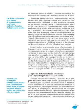 da linguagem escrita, no início do 1.º ano de escolaridade, iam
reflectir-se nos resultados em leitura no final do ano lectivo10.
Já em idade pré-escolar muitas crianças identificam funções
diversificadas para a linguagem escrita. Num trabalho recente,
desenvolvido com crianças de 5-6 anos, verificou-se que estas,
no seu conjunto, referiam mais de 12 funções diferentes para a
leitura e para a escrita11. Estas funções eram muito variadas,
desde a escrita de simples palavras ou nomes (próprio, de fami-
liares ou amigos), como funções mais complexas e elaboradas,
mostrando uma verdadeira utilização contextualizada da lin-
guagem escrita, na sua plenitude (por exemplo, “quando as pes-
soas não estão perto de nós escrevemos e o correio leva a carta”;
“quando há um acidente, escrevem num jornal para os outros
saberem”; “para vermos onde estamos, no mapa”). Em média
cada uma das razões foi referida por cerca de ¼ das crianças,
sendo mesmo algumas referidas pela sua grande maioria.
Nesse trabalho, a compreensão sobre a funcionalidade da
linguagem escrita mostrou-se também associada aos conheci-
mentos que as crianças já possuíam sobre alguns aspectos con-
vencionais do sistema de escrita. Assim, foi entre as crianças
que possuíam concepções mais elaboradas e diversificadas
sobre a funcionalidade da linguagem escrita que também se
identificaram formas de escrita mais avançadas. Esta asso-
ciação alerta-nos para o facto de que as aprendizagens não se
fazem de modo espartilhado e segmentado, mas sim de modo
integrado e contextualizado. Desta forma, consegue-se pro-
mover uma verdadeira apropriação de diferentes vertentes pre-
sentes na linguagem escrita e na sua utilização.
Apropriação da funcionalidade e motivação
para a aprendizagem da linguagem escrita
Tal como referimos anteriormente, a existência de um pro-
jecto pessoal de leitor prende-se com o querer aprender a ler
e a escrever, pois vai permitir utilizar esse saber de modo fun-
cional. À medida que as crianças descobrem as utilizações da
linguagem escrita, vão compreendendo o que podem fazer com
ela. Assim, a apropriação da funcionalidade da linguagem
escrita também poderá contribuir significativamente para a atri-
buição de valor e importância à leitura e à escrita. Sabendo que
estas são duas vertentes importantes na estruturação da moti-
vação, esta apropriação poderá contribuir para que as crianças
17
A Descoberta da Escrita: Textos de Apoio para Educadores de Infância
Funcionalidade da linguagem escrita
Em idade pré-escolar
as crianças
já se apercebem
e referem
múltiplas funções
da linguagem escrita
Ao conhecer
as funções
da linguagem escrita
e ao compreender
o seu uso e utilidade,
a criança adquire
razões para aprender
a ler e escrever
10 Estudo desenvolvido por Alves Martins, 1996.
11 Estudo desenvolvido por Mata, 2006.
 