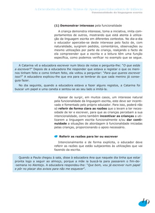 (1) Demonstrar interesse pela funcionalidade
A criança demonstra interesse, toma a iniciativa, imita com-
portamentos de outros, mostrando que está atenta à utiliza-
ção da linguagem escrita em diferentes contextos. No dia-a-dia
o educador apercebe-se deste interesse pelo facto de, com
naturalidade, surgirem pedidos, comentários, observações ou
mesmo utilizações por parte da criança, realçando o facto de
ela compreender que a escrita e a leitura têm uma função
específica, como podemos verificar no exemplo que se segue.
Apesar de surgir, em muitos casos, um interesse natural
pela funcionalidade da linguagem escrita, este deve ser incenti-
vado e fomentado pelo próprio educador. Para isso, poderá não
só referir de forma clara as razões que o levam a ter neces-
sidade de ler e escrever, para que as crianças percebam a sua
intencionalidade, como também incentivar as crianças a uti-
lizarem a linguagem escrita funcionalmente e/ou dar conti-
nuidade a situações de abordagem à funcionalidade iniciadas
pelas crianças, proporcionando o apoio necessário.
Referir as razões para ler ou escrever
Intencionalmente e de forma explícita, o educador deve
referir as razões que estão subjacentes às utilizações que vai
fazendo da escrita.
Quando a Paula chegou à sala, disse à educadora Ana que naquele dia tinha que estar
pronta logo a seguir ao almoço, porque a mãe ia buscá-la para passarem o fim-de-
-semana no Alentejo. A educadora respondeu-lhe: “Que bom, vou já escrever num papel
e pôr no placar dos avisos para não me esquecer”.
A Catarina vê a educadora escrever num bloco de notas e pergunta-lhe: “O que estás
a escrever?” Depois de a educadora lhe responder que estava a registar o que os meni-
nos tinham feito e como tinham feito, ela voltou a perguntar: “Para que queres escrever
isso?” A educadora explicou-lhe que era para se lembrar do que cada menino já conse-
guia fazer.
No dia seguinte, quando a educadora estava a fazer alguns registos, a Catarina foi
buscar um papel e uma caneta e sentou-se ao seu lado a imitá-la.
19
A Descoberta da Escrita: Textos de Apoio para Educadores de Infância
Funcionalidade da linguagem escrita
 