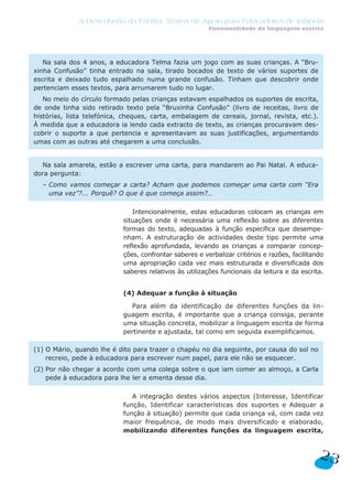 Intencionalmente, estas educadoras colocam as crianças em
situações onde é necessária uma reflexão sobre as diferentes
formas do texto, adequadas à função específica que desempe-
nham. A estruturação de actividades deste tipo permite uma
reflexão aprofundada, levando as crianças a comparar concep-
ções, confrontar saberes e verbalizar critérios e razões, facilitando
uma apropriação cada vez mais estruturada e diversificada dos
saberes relativos às utilizações funcionais da leitura e da escrita.
(4) Adequar a função à situação
Para além da identificação de diferentes funções da lin-
guagem escrita, é importante que a criança consiga, perante
uma situação concreta, mobilizar a linguagem escrita de forma
pertinente e ajustada, tal como em seguida exemplificamos.
A integração destes vários aspectos (Interesse, Identificar
função, Identificar características dos suportes e Adequar a
função à situação) permite que cada criança vá, com cada vez
maior frequência, de modo mais diversificado e elaborado,
mobilizando diferentes funções da linguagem escrita,
(1) O Mário, quando lhe é dito para trazer o chapéu no dia seguinte, por causa do sol no
recreio, pede à educadora para escrever num papel, para ele não se esquecer.
(2) Por não chegar a acordo com uma colega sobre o que iam comer ao almoço, a Carla
pede à educadora para lhe ler a ementa desse dia.
Na sala amarela, estão a escrever uma carta, para mandarem ao Pai Natal. A educa-
dora pergunta:
– Como vamos começar a carta? Acham que podemos começar uma carta com “Era
uma vez”?... Porquê? O que é que começa assim?…
Na sala dos 4 anos, a educadora Telma fazia um jogo com as suas crianças. A “Bru-
xinha Confusão” tinha entrado na sala, tirado bocados de texto de vários suportes de
escrita e deixado tudo espalhado numa grande confusão. Tinham que descobrir onde
pertenciam esses textos, para arrumarem tudo no lugar.
No meio do círculo formado pelas crianças estavam espalhados os suportes de escrita,
de onde tinha sido retirado texto pela “Bruxinha Confusão” (livro de receitas, livro de
histórias, lista telefónica, cheques, carta, embalagem de cereais, jornal, revista, etc.).
À medida que a educadora ia lendo cada extracto de texto, as crianças procuravam des-
cobrir o suporte a que pertencia e apresentavam as suas justificações, argumentando
umas com as outras até chegarem a uma conclusão.
23
A Descoberta da Escrita: Textos de Apoio para Educadores de Infância
Funcionalidade da linguagem escrita
 