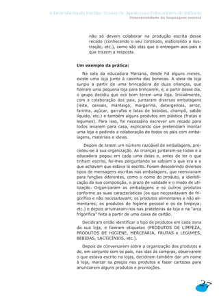 não só devem colaborar na produção escrita desse
recado (conhecendo o seu conteúdo, elaborando a ilus-
tração, etc.), como são elas que o entregam aos pais e
que trazem a resposta.
Um exemplo da prática:
Na sala da educadora Mariana, desde há alguns meses,
existe uma loja junto à casinha das bonecas. A ideia da loja
surgiu a partir de uma brincadeira de duas crianças, que
fizeram uma pequena loja para brincarem, e, a partir desse dia,
o grupo decidiu que era bom terem uma loja. Inicialmente,
com a colaboração dos pais, juntaram diversas embalagens
(leite, cereais, manteiga, margarina, detergentes, arroz,
farinha, açúcar, garrafas e latas de bebidas, champô, sabão
líquido, etc.) e também alguns produtos em plástico (frutas e
legumes). Para isso, foi necessário escrever um recado para
todos levarem para casa, explicando que pretendiam montar
uma loja e pedindo a colaboração de todos os pais com emba-
lagens, materiais e ideias.
Depois de terem um número razoável de embalagens, pro-
cedeu-se à sua organização. As crianças juntaram-se todas e a
educadora pegou em cada uma delas e, antes de ler o que
tinham escrito, foi-lhes perguntando se sabiam o que era e o
que achavam que estava lá escrito. Foram descobrindo diversos
tipos de mensagens escritas nas embalagens, que reenviavam
para funções diferentes, como o nome do produto, a identifi-
cação da sua composição, o prazo de validade e o modo de uti-
lização. Organizaram as embalagens e os outros produtos
conforme as suas características (os que necessitavam de fri-
gorífico e não necessitavam; os produtos alimentares e não ali-
mentares; os produtos de higiene pessoal e os de limpeza;
etc.) e depois arrumaram-nos nas prateleiras da loja e na “arca
frigorífica” feita a partir de uma caixa de cartão.
Decidiram então identificar o tipo de produtos em cada zona
da sua loja, e fizeram etiquetas (PRODUTOS DE LIMPEZA,
PRODUTOS DE HIGIENE, MERCEARIA, FRUTAS e LEGUMES,
BEBIDAS, LACTICÍNIOS, etc.).
Depois de conversarem sobre a organização dos produtos e
de, em conjunto com os pais, nas idas às compras, observarem
o que estava escrito na lojas, decidiram também dar um nome
à loja, marcar os preços nos produtos e fazer cartazes para
anunciarem alguns produtos e promoções.
27
A Descoberta da Escrita: Textos de Apoio para Educadores de Infância
Funcionalidade da linguagem escrita
 