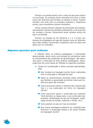 Fizeram um grande letreiro com o nome da loja para colocar
na sua frente. Os produtos foram marcados em euros e meios
euros (50 cêntimos) para facilitar os cálculos e trocos. Fizeram
também uma lista com os principais produtos e respectivos
preços, para consultarem quando necessário.
Várias crianças fizeram cartazes de promoções de produtos,
aproveitando recortes de panfletos publicitários ou de anúncios
em revistas e jornais. Penduraram esses cartazes dentro da
loja e na fachada.
Fizeram as moedas de 50 cêntimos e 1 e 2 euros com
tampas de embalagens de iogurtes líquidos (uma cor diferente
para cada moeda), escrevendo o respectivo valor em cada uma
delas com um marcador.
Algumas questões para reflexão
A reflexão sobre as práticas pedagógicas e interacções
desenvolvidas, assim como uma tomada de consciência sobre
as características dos ambientes de aprendizagem, são essen-
ciais para a construção de boas práticas pedagógicas. Assim,
sugerimos-lhe como pistas de reflexão as seguintes questões:
1. Tendo em consideração o último exemplo apresentado,
diga:
Que funções da linguagem escrita foram exploradas
com a construção e utilização da loja?
Quais as características principais desta actividade
que facilitam a apropriação da escrita e das suas fun-
ções por parte das crianças?
Como procuraria manter o interesse das crianças pela
loja e a sua exploração em torno da linguagem
escrita?
Como procuraria apoiar a construção dos cartazes?
Tente delinear as etapas para a sua construção (por
exemplo, identificação do tipo de mensagem, explo-
ração do tipo de função, materiais a utilizar, etc.).
Como podiam os pais ser mais envolvidos?
Que outras abordagens poderiam ser utilizadas para
promover a exploração destas e de outras funções
da linguagem escrita?
28
A Descoberta da Escrita: Textos de Apoio para Educadores de Infância
Funcionalidade da linguagem escrita
 