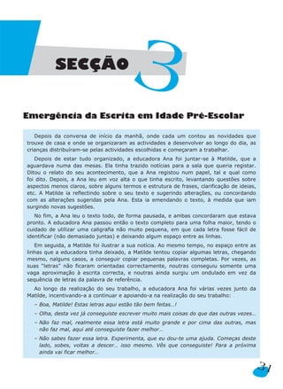 Emergência da Escrita em Idade Pré-Escolar
Depois da conversa de início da manhã, onde cada um contou as novidades que
trouxe de casa e onde se organizaram as actividades a desenvolver ao longo do dia, as
crianças distribuíram-se pelas actividades escolhidas e começaram a trabalhar.
Depois de estar tudo organizado, a educadora Ana foi juntar-se à Matilde, que a
aguardava numa das mesas. Ela tinha trazido notícias para a sala que queria registar.
Ditou o relato do seu acontecimento, que a Ana registou num papel, tal e qual como
foi dito. Depois, a Ana leu em voz alta o que tinha escrito, levantando questões sobre
aspectos menos claros, sobre alguns termos e estrutura de frases, clarificação de ideias,
etc. A Matilde ia reflectindo sobre o seu texto e sugerindo alterações, ou concordando
com as alterações sugeridas pela Ana. Esta ia emendando o texto, à medida que iam
surgindo novas sugestões.
No fim, a Ana leu o texto todo, de forma pausada, e ambas concordaram que estava
pronto. A educadora Ana passou então o texto completo para uma folha maior, tendo o
cuidado de utilizar uma caligrafia não muito pequena, em que cada letra fosse fácil de
identificar (não demasiado juntas) e deixando algum espaço entre as linhas.
Em seguida, a Matilde foi ilustrar a sua notícia. Ao mesmo tempo, no espaço entre as
linhas que a educadora tinha deixado, a Matilde tentou copiar algumas letras, chegando
mesmo, nalguns casos, a conseguir copiar pequenas palavras completas. Por vezes, as
suas “letras” não ficaram orientadas correctamente, noutras conseguiu somente uma
vaga aproximação à escrita correcta, e noutras ainda surgiu um ondulado em vez da
sequência de letras da palavra de referência.
Ao longo da realização do seu trabalho, a educadora Ana foi várias vezes junto da
Matilde, incentivando-a a continuar e apoiando-a na realização do seu trabalho:
– Boa, Matilde! Estas letras aqui estão tão bem feitas…!
– Olha, desta vez já conseguiste escrever muito mais coisas do que das outras vezes…
– Não faz mal, realmente essa letra está muito grande e por cima das outras, mas
não faz mal, aqui até conseguiste fazer melhor…
– Não sabes fazer essa letra. Experimenta, que eu dou-te uma ajuda. Começas deste
lado, sobes, voltas a descer… isso mesmo. Vês que conseguiste! Para a próxima
ainda vai ficar melhor…
31
SECÇÃO
3
 