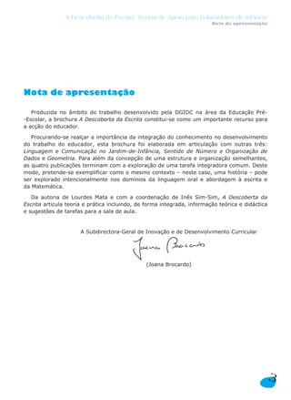 Nota de apresentação
Produzida no âmbito do trabalho desenvolvido pela DGIDC na área da Educação Pré-
-Escolar, a brochura A Descoberta da Escrita constitui-se como um importante recurso para
a acção do educador.
Procurando-se realçar a importância da integração do conhecimento no desenvolvimento
do trabalho do educador, esta brochura foi elaborada em articulação com outras três:
Linguagem e Comunicação no Jardim-de-Infância, Sentido de Número e Organização de
Dados e Geometria. Para além da concepção de uma estrutura e organização semelhantes,
as quatro publicações terminam com a exploração de uma tarefa integradora comum. Deste
modo, pretende-se exemplificar como o mesmo contexto – neste caso, uma história – pode
ser explorado intencionalmente nos domínios da linguagem oral e abordagem à escrita e
da Matemática.
Da autoria de Lourdes Mata e com a coordenação de Inês Sim-Sim, A Descoberta da
Escrita articula teoria e prática incluindo, de forma integrada, informação teórica e didáctica
e sugestões de tarefas para a sala de aula.
A Subdirectora-Geral de Inovação e de Desenvolvimento Curricular
(Joana Brocardo)
3
A Descoberta da Escrita: Textos de Apoio para Educadores de Infância
Nota de apresentação
 