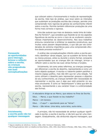A Descoberta da Escrita: Textos de Apoio para Educadores de Infância
Emergência da escrita em idade pré-escolar
que colocam sobre o funcionamento e modos de representação
da escrita. Este tipo de análise, que recai sobre as intenções
que sustentam as produções escritas das crianças, permite uma
compreensão mais rigorosa da génese do conhecimento infantil
sobre a escrita. Permite também diferenciar produções de uma
forma mais correcta e rigorosa.
Uma das autoras que mais se destacou nesta linha de traba-
lhos foi Ferreiro14, que considera que focando-se só nos aspectos
figurativos da escrita se corre o risco de se ocultarem caracte-
rísticas importantes do desenvolvimento. Nos seus trabalhos
procurou caracterizar e enfatizar os aspectos construtivos, que
muitas vezes passam despercebidos, e que são por ela consi-
derados de extrema importância para uma compreensão efec-
tiva deste processo evolutivo15.
A análise das conceptualizações infantis sobre a escrita per-
mitiu identificar várias etapas, que se sucedem de forma mais
ou menos precoce, antes ou durante o ensino formal, consoante
as oportunidades que as crianças têm de interagir, brincar e
reflectir sobre a escrita nas suas várias formas e funções.
Inicialmente, tal como antes referimos, as crianças começam
por diferenciar a escrita do desenho, representando-a como um
outro objecto qualquer. A escrita e o desenho podem partilhar o
mesmo espaço gráfico, mas não têm que ter uma relação. Tal
como utilizam o desenho para representar pessoas e objectos
do seu conhecimento, as crianças também têm necessidade de
representar a escrita, que é algo que está presente no seu
meio envolvente. É como se “desenhassem” a ideia que têm da
escrita, representando o seu carácter linear e a arbitrariedade
das formas.
A princípio, não há necessidade de atribuir qualquer signifi-
cado à escrita; a escrita é escrita, e não tem que ter uma men-
sagem. Gradualmente, vão atribuindo alguma mensagem, que
A educadora dirige-se ao Marco, que estava na Área da Escrita.
Educ. – Marco, o que fizeste no teu trabalho?
Marco – Um boneco.
Educ. – E aqui? — apontando para as “letras”.
Marco – São letras. Uma letra, outra letra, outra letra…
39
Consoante
as oportunidades
para interagir,
brincar e reflectir
sobre a escrita,
as crianças
vão progredindo
nas suas
conceptualizações
14 Alguns trabalhos de referência: Ferreiro, 1988, 1992; Ferreiro & Teberosky, 1986.
15 Em Portugal podemos referir os trabalhos de Alves Martins, 1993, 1994; Alves Martins & Mendes, 1986; Mata, 1991a, 1991b.
Inicialmente,
a escrita pode não ter
qualquer mensagem
 