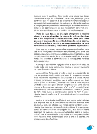 A Descoberta da Escrita: Textos de Apoio para Educadores de Infância
Emergência da escrita em idade pré-escolar
também não é aleatória. Não existe uma etapa que todas
tenham que atingir no pré-escolar; cada criança deve progredir
dentro do que for possível. É de extrema importância respeitar
as características conceptuais de cada um, e não tentar acelerar
a sua progressão procurando saltar etapas e não respeitando o
tempo e as oportunidades de que necessitam para irem evo-
luindo sem problemas, nem pressões, nem sobressaltos.
Mais do que todas as crianças atingirem a mesma
etapa, o grande objectivo da educação pré-escolar deve
ser o de proporcionar oportunidades, para que todas
possam ir explorando a escrita, brincando com a escrita,
reflectindo sobre a escrita e as suas convenções, de uma
forma contextualizada, funcional e portanto significativa.
Para que as crianças desenvolvam conceptualizações cada
vez mais avançadas é necessário ter presente, para além dos
aspectos já anteriormente enunciados, dois outros factores que
condicionam essa evolução: a consciência fonológica e a ocor-
rência de conflitos e confrontações e consequente reflexão
deles decorrente.
Conseguir estabelecer ligações entre a escrita e o oral, de
modo cada vez mais sistemático, implica o desenvolvimento
da consciência fonológica.
A consciência fonológica prende-se com a compreensão de
que as palavras são formadas por sons. A componente sonora
mais facilmente reconhecida nas palavras é a sílaba. Muitas
crianças conseguem identificar que a palavra carro tem duas
partes (“dois bocadinhos”) e que pé tem uma. A mais pequena
unidade sonora que pode alterar o significado de uma palavra
chama-se fonema (por exemplo, o “a” e o “o” em pato/pata).
Normalmente, os fonemas estão associados a uma letra (o caso
do /p/), mas outros a combinações, como no /ch/. A cons-
ciência fonémica refere-se à capacidade de ouvir e manipular
fonemas.
Assim, a consciência fonológica é um termo mais inclusivo
que engloba não só a consciência de unidades sonoras mais
alargadas, como as sílabas e as rimas, como também a cons-
ciência dos fonemas. A consciência fonológica é uma compe-
tência de reflexão sobre linguagem oral, mas que se torna
essencial na evolução das conceptualizações sobre a escrita,
pois só com a sua aquisição progressiva se conseguem estabe-
lecer relações mais sistemáticas entre o oral e o escrito, até
chegar à escrita alfabética.
43
 