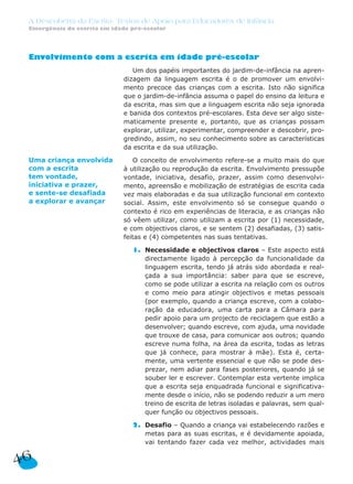 A Descoberta da Escrita: Textos de Apoio para Educadores de Infância
Emergência da escrita em idade pré-escolar
Envolvimento com a escrita em idade pré-escolar
Um dos papéis importantes do jardim-de-infância na apren-
dizagem da linguagem escrita é o de promover um envolvi-
mento precoce das crianças com a escrita. Isto não significa
que o jardim-de-infância assuma o papel do ensino da leitura e
da escrita, mas sim que a linguagem escrita não seja ignorada
e banida dos contextos pré-escolares. Esta deve ser algo siste-
maticamente presente e, portanto, que as crianças possam
explorar, utilizar, experimentar, compreender e descobrir, pro-
gredindo, assim, no seu conhecimento sobre as características
da escrita e da sua utilização.
O conceito de envolvimento refere-se a muito mais do que
à utilização ou reprodução da escrita. Envolvimento pressupõe
vontade, iniciativa, desafio, prazer, assim como desenvolvi-
mento, apreensão e mobilização de estratégias de escrita cada
vez mais elaboradas e da sua utilização funcional em contexto
social. Assim, este envolvimento só se consegue quando o
contexto é rico em experiências de literacia, e as crianças não
só vêem utilizar, como utilizam a escrita por (1) necessidade,
e com objectivos claros, e se sentem (2) desafiadas, (3) satis-
feitas e (4) competentes nas suas tentativas.
1. Necessidade e objectivos claros – Este aspecto está
directamente ligado à percepção da funcionalidade da
linguagem escrita, tendo já atrás sido abordada e real-
çada a sua importância: saber para que se escreve,
como se pode utilizar a escrita na relação com os outros
e como meio para atingir objectivos e metas pessoais
(por exemplo, quando a criança escreve, com a colabo-
ração da educadora, uma carta para a Câmara para
pedir apoio para um projecto de reciclagem que estão a
desenvolver; quando escreve, com ajuda, uma novidade
que trouxe de casa, para comunicar aos outros; quando
escreve numa folha, na área da escrita, todas as letras
que já conhece, para mostrar à mãe). Esta é, certa-
mente, uma vertente essencial e que não se pode des-
prezar, nem adiar para fases posteriores, quando já se
souber ler e escrever. Contemplar esta vertente implica
que a escrita seja enquadrada funcional e significativa-
mente desde o início, não se podendo reduzir a um mero
treino de escrita de letras isoladas e palavras, sem qual-
quer função ou objectivos pessoais.
2. Desafio – Quando a criança vai estabelecendo razões e
metas para as suas escritas, e é devidamente apoiada,
vai tentando fazer cada vez melhor, actividades mais
46
Uma criança envolvida
com a escrita
tem vontade,
iniciativa e prazer,
e sente-se desafiada
a explorar e avançar
 