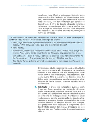 A Descoberta da Escrita: Textos de Apoio para Educadores de Infância
Emergência da escrita em idade pré-escolar
complexas, mais difíceis e elaboradas. Só assim sente
que exige algo de si, o desafio necessário para se sentir
bem, nem demasiado difícil, pois sentir-se-ia pressio-
nada e insegura, nem demasiado fácil, pois sentir-se-ia
desmotivada. O nível de desafio adequado fomenta a
curiosidade necessária para aderir a uma tarefa e pro-
curar arranjar as estratégias e formas mais adequadas
para resolvê-la; esta é uma das vias de promoção da
motivação intrínseca.
2. O incentivo do adulto é essencial no apoio às dificuldades
com que as crianças se vão deparando e na tomada de
consciência dos desafios que vão conseguindo ultra-
passar. Com as suas intervenções, a educadora Ana con-
seguiu levar a Tânia a encarar novos desafios, tendo-lhe
dado o apoio necessário para que ela conseguisse ultra-
passá-los de forma positiva, e ficasse satisfeita com a
sua realização.
3. Satisfação – o prazer pela realização de qualquer tarefa
é uma das fontes principais de motivação intrínseca,
sendo, muitas vezes, suficiente para nos fazer aderir a
essa tarefa. Esta componente afectiva é essencial e pode
ter como uma das fontes principais o feed-back que se vai
recebendo, que permite a constatação dos desafios ultra-
passados e a vontade de criar novos desafios, tal como
pudemos verificar no exemplo anterior. Nas crianças,
esse prazer vem muito associado à componente lúdica
da actividade: gostam de brincar, a brincadeira e o jogo
são uma das vias fundamentais de aprendizagem na
infância.
A Tânia acabou de fazer o seu desenho e foi buscar o cartão do nome para copiar e
identificar o seu desenho. A educadora Ana dirigiu-se à Tânia:
– Tânia, hoje não queres experimentar escrever o teu nome sem olhar para o cartão?
Depois, no fim, comparas e vês o que falta e completas. Queres?
A Tânia hesitou.
– Experimenta, mesmo que só escrevas uma ou duas letras. Vamos ver o que já con-
segues. Posso virar o cartão ao contrário, ele fica aqui e se precisares viras e vês.
– Sim, está bem — disse a Tânia, e começou a escrever o seu nome lentamente. No
fim foi comparar. — Ana, consegui sozinha sem ver! Só faltou uma letra!
– Boa, Tânia! Para a próxima talvez já consigas fazer o nome todo sozinha, sem ver
no cartão.
47
 