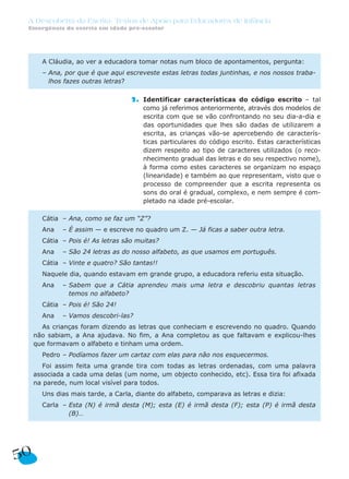 A Descoberta da Escrita: Textos de Apoio para Educadores de Infância
Emergência da escrita em idade pré-escolar
2. Identificar características do código escrito – tal
como já referimos anteriormente, através dos modelos de
escrita com que se vão confrontando no seu dia-a-dia e
das oportunidades que lhes são dadas de utilizarem a
escrita, as crianças vão-se apercebendo de caracterís-
ticas particulares do código escrito. Estas características
dizem respeito ao tipo de caracteres utilizados (o reco-
nhecimento gradual das letras e do seu respectivo nome),
à forma como estes caracteres se organizam no espaço
(linearidade) e também ao que representam, visto que o
processo de compreender que a escrita representa os
sons do oral é gradual, complexo, e nem sempre é com-
pletado na idade pré-escolar.
Cátia – Ana, como se faz um “Z”?
Ana – É assim — e escreve no quadro um Z. — Já ficas a saber outra letra.
Cátia – Pois é! As letras são muitas?
Ana – São 24 letras as do nosso alfabeto, as que usamos em português.
Cátia – Vinte e quatro? São tantas!!
Naquele dia, quando estavam em grande grupo, a educadora referiu esta situação.
Ana – Sabem que a Cátia aprendeu mais uma letra e descobriu quantas letras
temos no alfabeto?
Cátia – Pois é! São 24!
Ana – Vamos descobri-las?
As crianças foram dizendo as letras que conheciam e escrevendo no quadro. Quando
não sabiam, a Ana ajudava. No fim, a Ana completou as que faltavam e explicou-lhes
que formavam o alfabeto e tinham uma ordem.
Pedro – Podíamos fazer um cartaz com elas para não nos esquecermos.
Foi assim feita uma grande tira com todas as letras ordenadas, com uma palavra
associada a cada uma delas (um nome, um objecto conhecido, etc). Essa tira foi afixada
na parede, num local visível para todos.
Uns dias mais tarde, a Carla, diante do alfabeto, comparava as letras e dizia:
Carla – Esta (N) é irmã desta (M); esta (E) é irmã desta (F); esta (P) é irmã desta
(B)…
A Cláudia, ao ver a educadora tomar notas num bloco de apontamentos, pergunta:
– Ana, por que é que aqui escreveste estas letras todas juntinhas, e nos nossos traba-
lhos fazes outras letras?
50
 