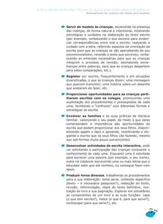A Descoberta da Escrita: Textos de Apoio para Educadores de Infância
Emergência da escrita em idade pré-escolar
Servir de modelo às crianças, escrevendo na presença
das crianças, de forma natural e intencional, mostrando
estratégias e cuidados na elaboração do texto escrito
(por exemplo, verbalizando o que escreve para eviden-
ciar correspondências entre oral e escrito; realçando o
cuidado com a letra; referindo aspectos da orientação da
escrita para que as crianças se vão apercebendo do seu
convencionalismo; revendo o texto que escreveu; verba-
lizando as emendas necessárias para que as crianças
integrem o processo de revisão; assinalando seme-
lhanças entre palavras, para que as crianças despertem
para estas comparações, etc.).
Registar por escrito, frequentemente e em situações
diversificadas, o que as crianças dizem: uma mensagem
que queiram transmitir, uma história sobre um desenho
que acabaram de fazer, etc.
Proporcionar oportunidades para as crianças parti-
lharem escritas com os colegas, promovendo uma
explicitação dos procedimentos e pressupostos de cada
uma, facilitando o “confronto” com diferentes formas e
estratégias de escrita.
Envolver as famílias e as suas práticas de literacia
familiar, valorizando o seu papel, de modo a que estas
compreendam a importância das oportunidades de
escrita que podem proporcionar aos seus filhos, disponi-
bilizando papéis e lápis e apoiando, incentivando e elo-
giando a escrita que os seus filhos vão fazendo, mesmo
que sob formas muito pouco convencionais.
Desenvolver actividades de escrita interactiva, onde
vai solicitando a participação das crianças consoante o
conhecimento de cada uma. Enquanto uma é solicitada
para escrever uma palavra (por exemplo, o seu nome),
outra irá colaborar escrevendo uma ou mais letras que o
educador sabe que ela conhece, ou consegue fazer com
apoio.
Produzir livros diversos, trabalhando os procedimentos
para a sua elaboração: tema geral, conteúdo específico
(texto – é necessário pesquisar?), redacção do texto,
revisão, reformulação, cópia do texto definitivo, ilus-
tração do livro e sua paginação. Explorar em simultâneo
as componentes de um livro e as suas funções: capa
(o que tem escrito?), índice (o que é, para que serve?),
contracapa (para que serve?), etc.
57
 
