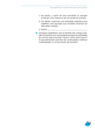 c. Um adulto, a partir de uma actividade ou situação
vivida por uma criança ou por um grupo de crianças;
d. Um adulto, sugerindo uma actividade específica para
trabalhar uma aquisição que considera essencial ser
feita pelas crianças;
e. Outras _______________________________________________
6. Conseguiu estabelecer com as famílias das crianças rela-
ções de partilha e/ou continuidade de algumas actividades
de escrita desenvolvidas? Quais? Como decorreram?
O que poderá fazer para lhes dar continuidade e melhorar
a participação e o envolvimento das famílias?
A Descoberta da Escrita: Textos de Apoio para Educadores de Infância
Emergência da escrita em idade pré-escolar
61
 